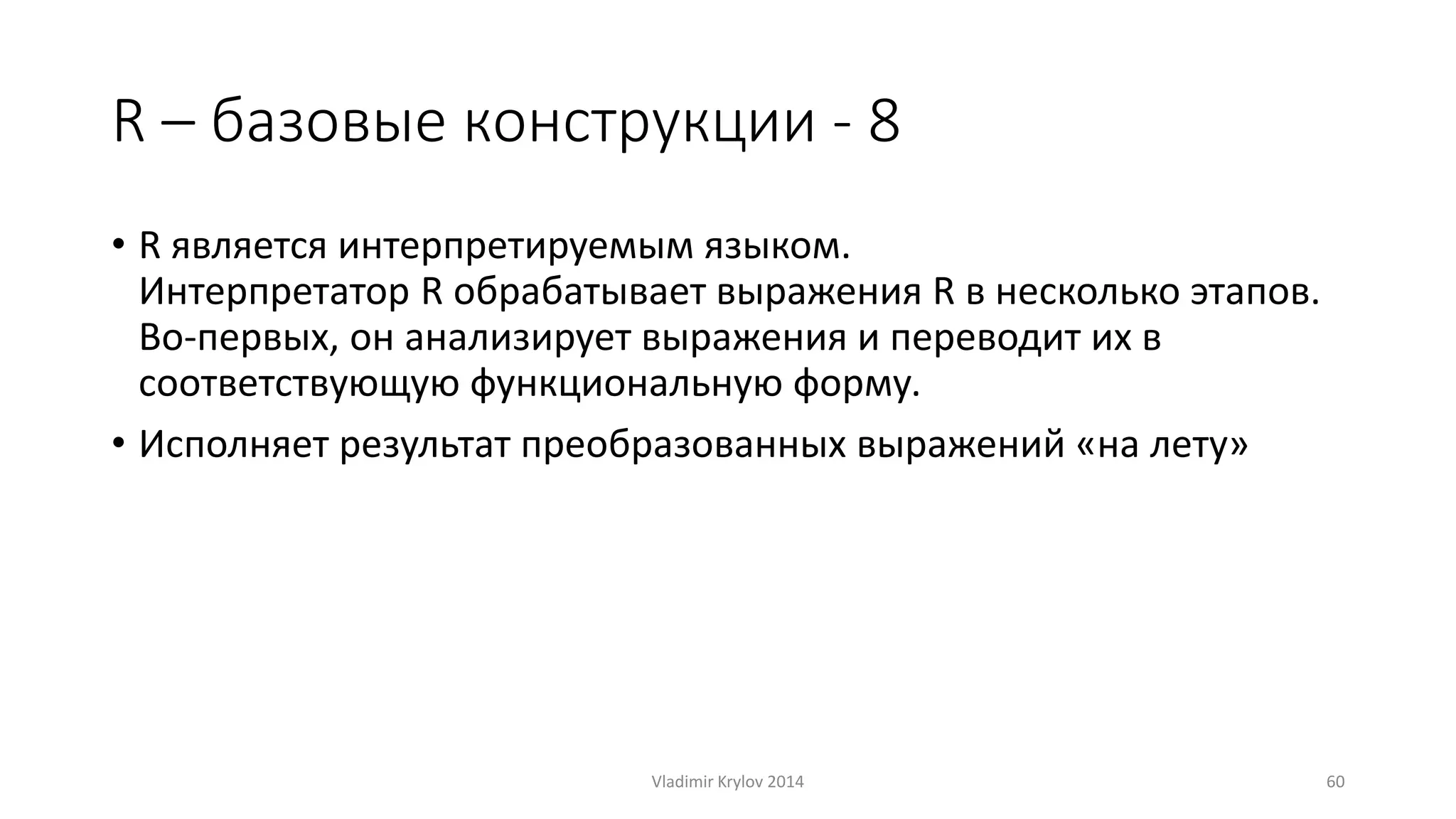 R – базовые конструкции - 8 
• R является интерпретируемым языком. 
Интерпретатор R обрабатывает выражения R в несколько этапов. 
Во-первых, он анализирует выражения и переводит их в 
соответствующую функциональную форму. 
• Исполняет результат преобразованных выражений «на лету» 
Vladimir Krylov 2014 60 
 