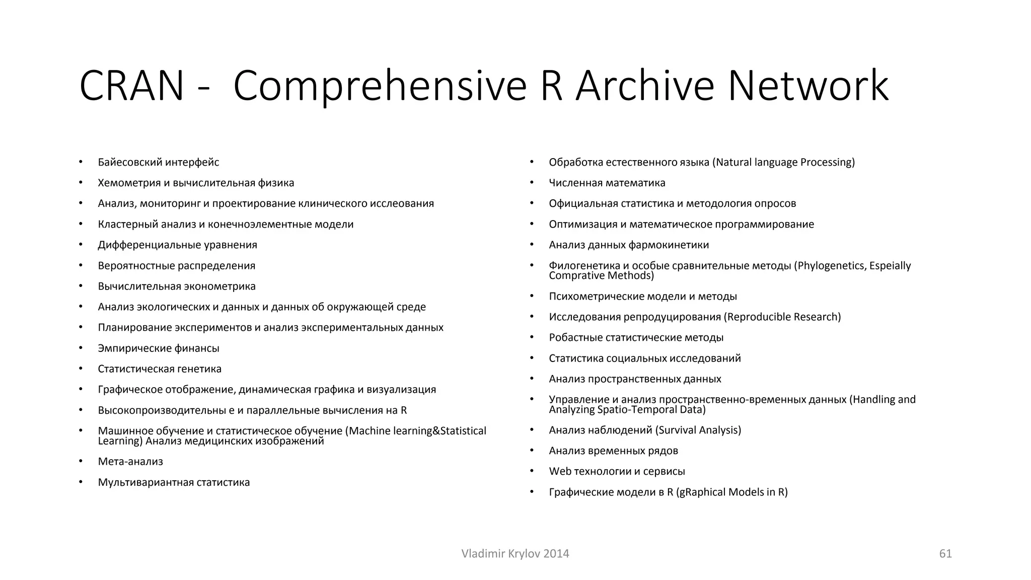 CRAN - Comprehensive R Archive Network 
• Байесовский интерфейс 
• Хемометрия и вычислительная физика 
• Анализ, мониторинг и проектирование клинического исслеования 
• Кластерный анализ и конечноэлементные модели 
• Дифференциальные уравнения 
• Вероятностные распределения 
• Вычислительная эконометрика 
• Анализ экологических и данных и данных об окружающей среде 
• Планирование экспериментов и анализ экспериментальных данных 
• Эмпирические финансы 
• Статистическая генетика 
• Графическое отображение, динамическая графика и визуализация 
• Высокопроизводительны е и параллельные вычисления на R 
• Машинное обучение и статистическое обучение (Machine learning&Statistical 
Learning) Анализ медицинских изображений 
• Мета-анализ 
• Мультивариантная статистика 
• Обработка естественного языка (Natural language Processing) 
• Численная математика 
• Официальная статистика и методология опросов 
• Оптимизация и математическое программирование 
• Анализ данных фармокинетики 
• Филогенетика и особые сравнительные методы (Phylogenetics, Espeially 
ComprativeMethods) 
• Психометрические модели и методы 
• Исследования репродуцирования (Reproducible Research) 
• Робастные статистические методы 
• Статистика социальных исследований 
• Анализ пространственных данных 
• Управление и анализ пространственно-временных данных (Handling and 
Analyzing Spatio-Temporal Data) 
• Анализ наблюдений (Survival Analysis) 
• Анализ временных рядов 
• Web технологии и сервисы 
• Графические модели в R (gRaphical Models in R) 
Vladimir Krylov 2014 61 
 