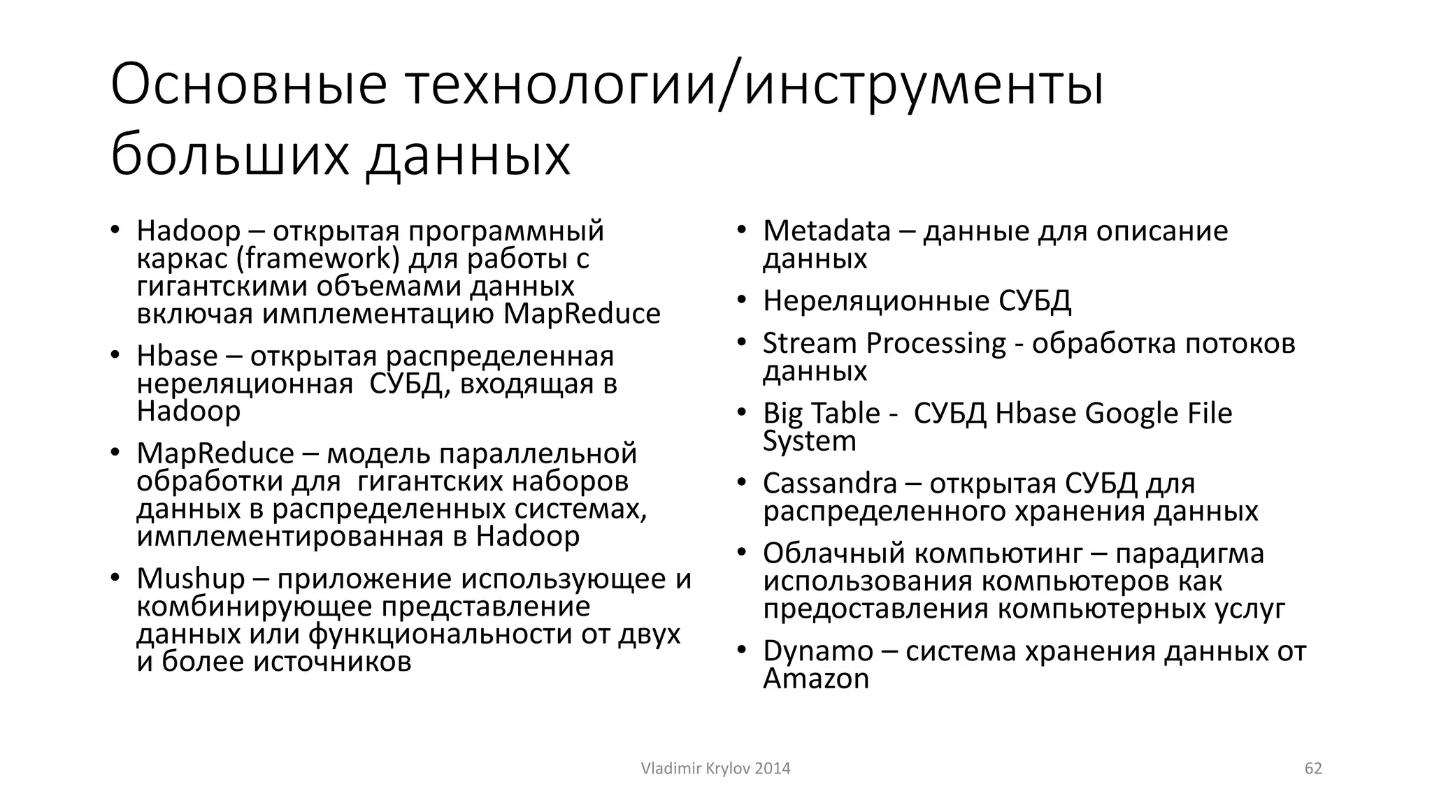 Основные технологии/инструменты 
больших данных 
• Hadoop – открытая программный 
каркас (framework) для работы с 
гигантскими объемами данных 
включая имплементацию MapReduce 
• Hbase – открытая распределенная 
нереляционная СУБД, входящая в 
Hadoop 
• MapReduce – модель параллельной 
обработки для гигантских наборов 
данных в распределенных системах, 
имплементированная в Hadoop 
• Mushup – приложение использующее и 
комбинирующее представление 
данных или функциональности от двух 
и более источников 
• Metadata – данные для описание 
данных 
• Нереляционные СУБД 
• Stream Processing - обработка потоков 
данных 
• Big Table - СУБД Hbase Google File 
System 
• Cassandra – открытая СУБД для 
распределенного хранения данных 
• Облачный компьютинг – парадигма 
использования компьютеров как 
предоставления компьютерных услуг 
• Dynamo – система хранения данных от 
Amazon 
Vladimir Krylov 2014 62 
 