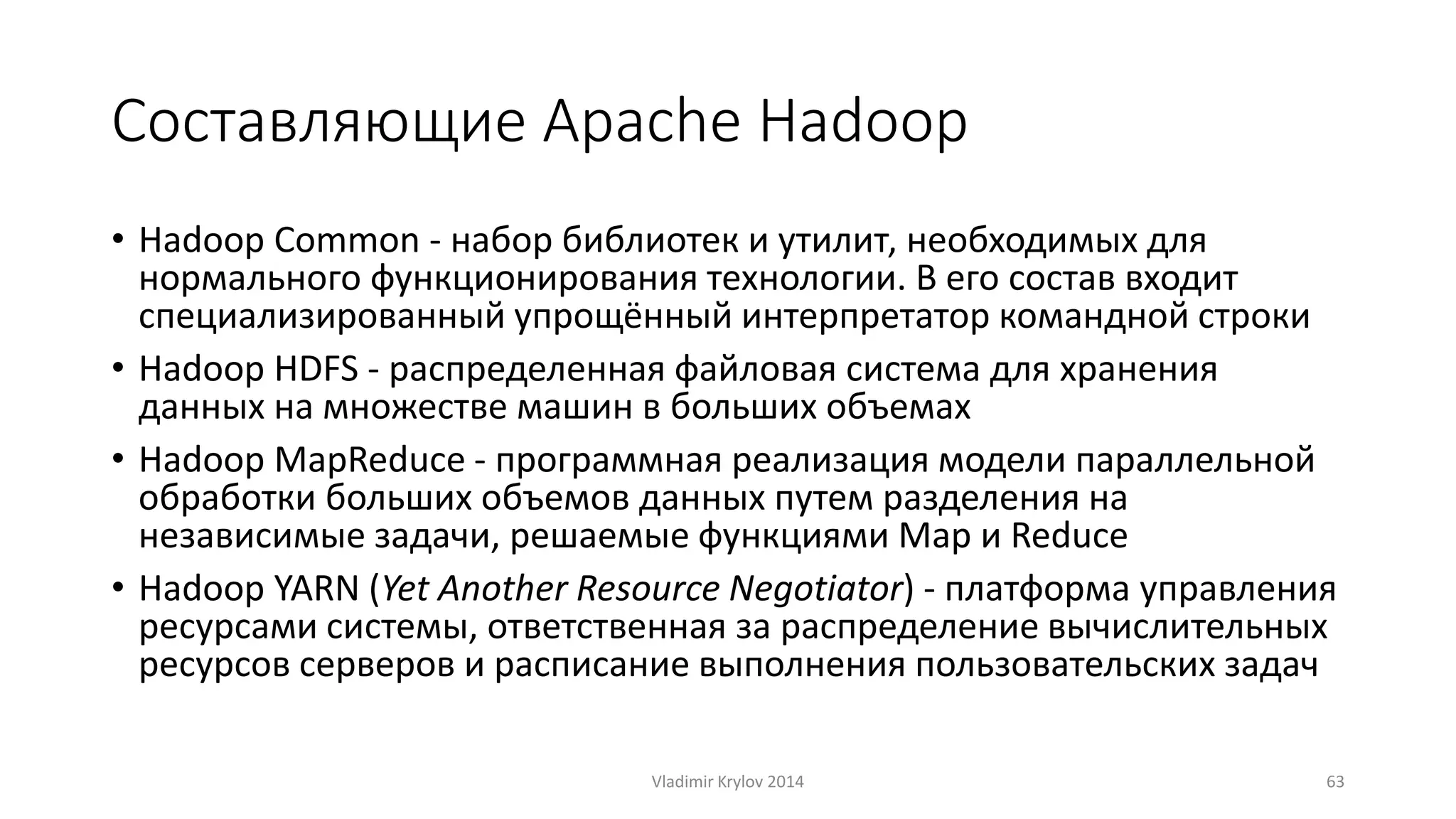 Составляющие Apache Hadoop 
• Hadoop Common - набор библиотек и утилит, необходимых для 
нормального функционирования технологии. В его состав входит 
специализированный упрощённый интерпретатор командной строки 
• Hadoop HDFS - распределенная файловая система для хранения 
данных на множестве машин в больших объемах 
• Hadoop MapReduce - программная реализация модели параллельной 
обработки больших объемов данных путем разделения на 
независимые задачи, решаемые функциями Map и Reduce 
• Hadoop YARN (Yet Another Resource Negotiator) - платформа управления 
ресурсами системы, ответственная за распределение вычислительных 
ресурсов серверов и расписание выполнения пользовательских задач 
Vladimir Krylov 2014 63 
 