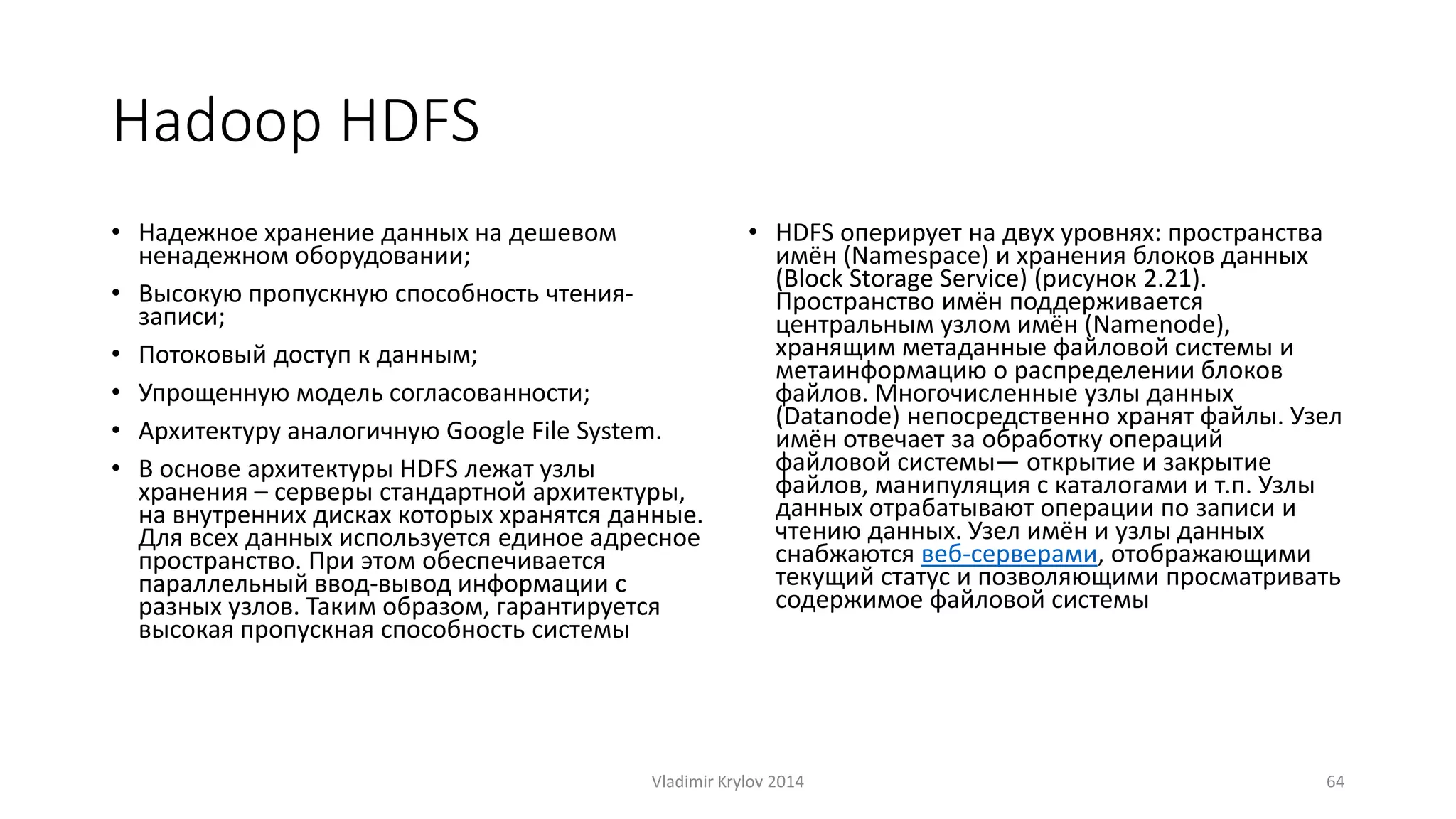 Hadoop HDFS 
• Надежное хранение данных на дешевом 
ненадежном оборудовании; 
• Высокую пропускную способность чтения- 
записи; 
• Потоковый доступ к данным; 
• Упрощенную модель согласованности; 
• Архитектуру аналогичную Google File System. 
• В основе архитектуры HDFS лежат узлы 
хранения – серверы стандартной архитектуры, 
на внутренних дисках которых хранятся данные. 
Для всех данных используется единое адресное 
пространство. При этом обеспечивается 
параллельный ввод-вывод информации с 
разных узлов. Таким образом, гарантируется 
высокая пропускная способность системы 
• HDFS оперирует на двух уровнях: пространства 
имён (Namespace) и хранения блоков данных 
(Block Storage Service) (рисунок 2.21). 
Пространство имён поддерживается 
центральным узлом имён (Namenode), 
хранящим метаданные файловой системы и 
метаинформацию о распределении блоков 
файлов. Многочисленные узлы данных 
(Datanode) непосредственно хранят файлы. Узел 
имён отвечает за обработку операций 
файловой системы— открытие и закрытие 
файлов, манипуляция с каталогами и т.п. Узлы 
данных отрабатывают операции по записи и 
чтению данных. Узел имён и узлы данных 
снабжаются веб-серверами, отображающими 
текущий статус и позволяющими просматривать 
содержимое файловой системы 
Vladimir Krylov 2014 64 
 