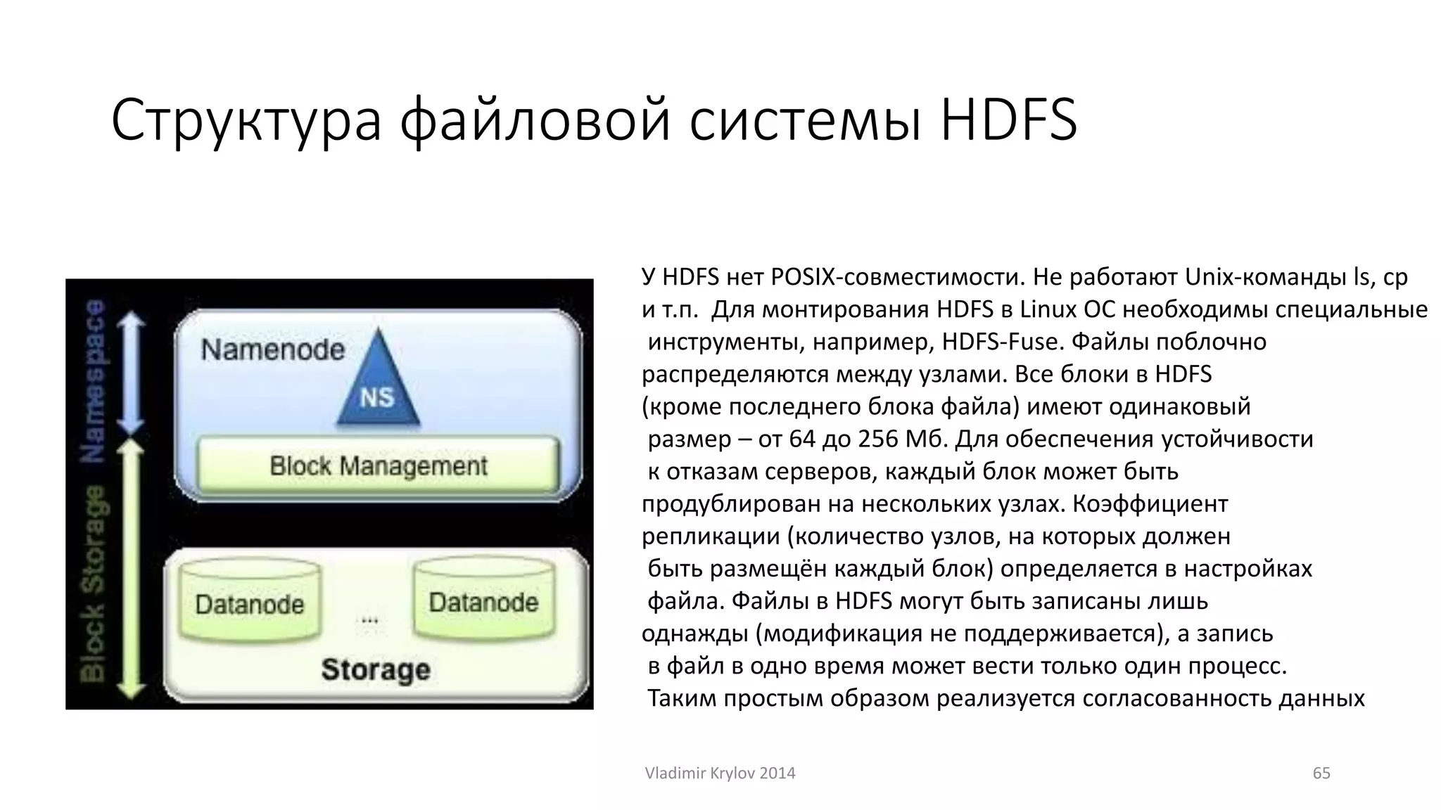 Структура файловой системы HDFS 
У HDFS нет POSIX-совместимости. Не работают Unix-команды ls, cp 
и т.п. Для монтирования HDFS в Linux ОС необходимы специальные 
инструменты, например, HDFS-Fuse. Файлы поблочно 
распределяются между узлами. Все блоки в HDFS 
(кроме последнего блока файла) имеют одинаковый 
размер – от 64 до 256 Мб. Для обеспечения устойчивости 
к отказам серверов, каждый блок может быть 
продублирован на нескольких узлах. Коэффициент 
репликации (количество узлов, на которых должен 
быть размещён каждый блок) определяется в настройках 
файла. Файлы в HDFS могут быть записаны лишь 
однажды (модификация не поддерживается), а запись 
в файл в одно время может вести только один процесс. 
Таким простым образом реализуется согласованность данных 
Vladimir Krylov 2014 65 
 