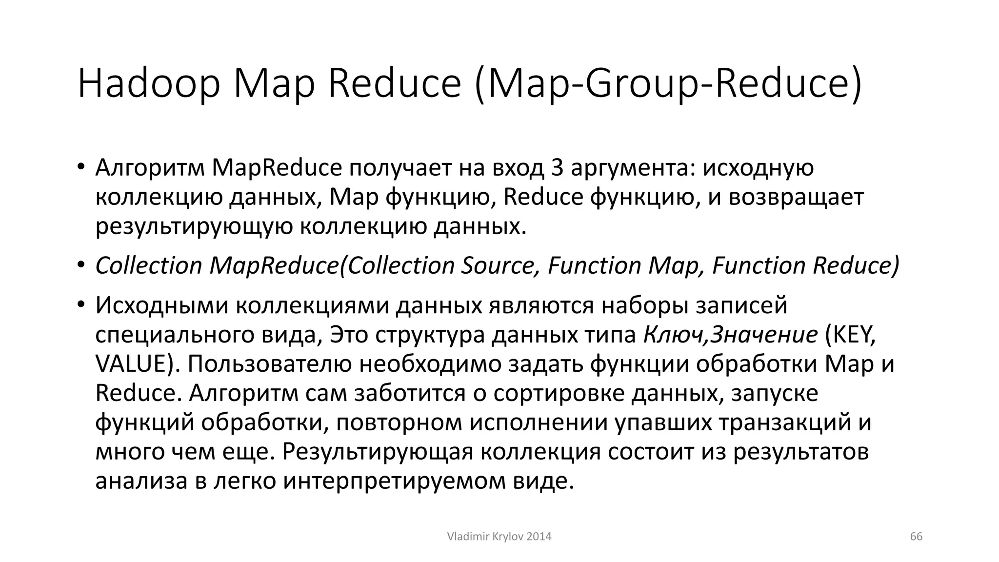 Hadoop Map Reduce (Map-Group-Reduce) 
• Алгоритм MapReduce получает на вход 3 аргумента: исходную 
коллекцию данных, Map функцию, Reduce функцию, и возвращает 
результирующую коллекцию данных. 
• Collection MapReduce(Collection Source, Function Map, Function Reduce) 
• Исходными коллекциями данных являются наборы записей 
специального вида, Это структура данных типа Ключ,Значение (KEY, 
VALUE). Пользователю необходимо задать функции обработки Map и 
Reduce. Алгоритм сам заботится о сортировке данных, запуске 
функций обработки, повторном исполнении упавших транзакций и 
много чем еще. Результирующая коллекция состоит из результатов 
анализа в легко интерпретируемом виде. 
Vladimir Krylov 2014 66 
 