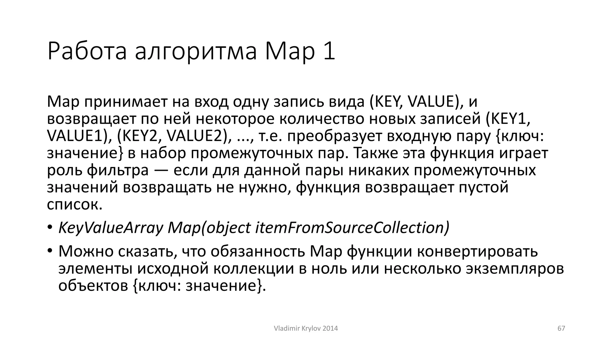 Работа алгоритма Map 1 
Map принимает на вход одну запись вида (KEY, VALUE), и 
возвращает по ней некоторое количество новых записей (KEY1, 
VALUE1), (KEY2, VALUE2), ..., т.е. преобразует входную пару {ключ: 
значение} в набор промежуточных пар. Также эта функция играет 
роль фильтра — если для данной пары никаких промежуточных 
значений возвращать не нужно, функция возвращает пустой 
список. 
• KeyValueArray Map(object itemFromSourceCollection) 
• Можно сказать, что обязанность Map функции конвертировать 
элементы исходной коллекции в ноль или несколько экземпляров 
объектов {ключ: значение}. 
Vladimir Krylov 2014 67 
 