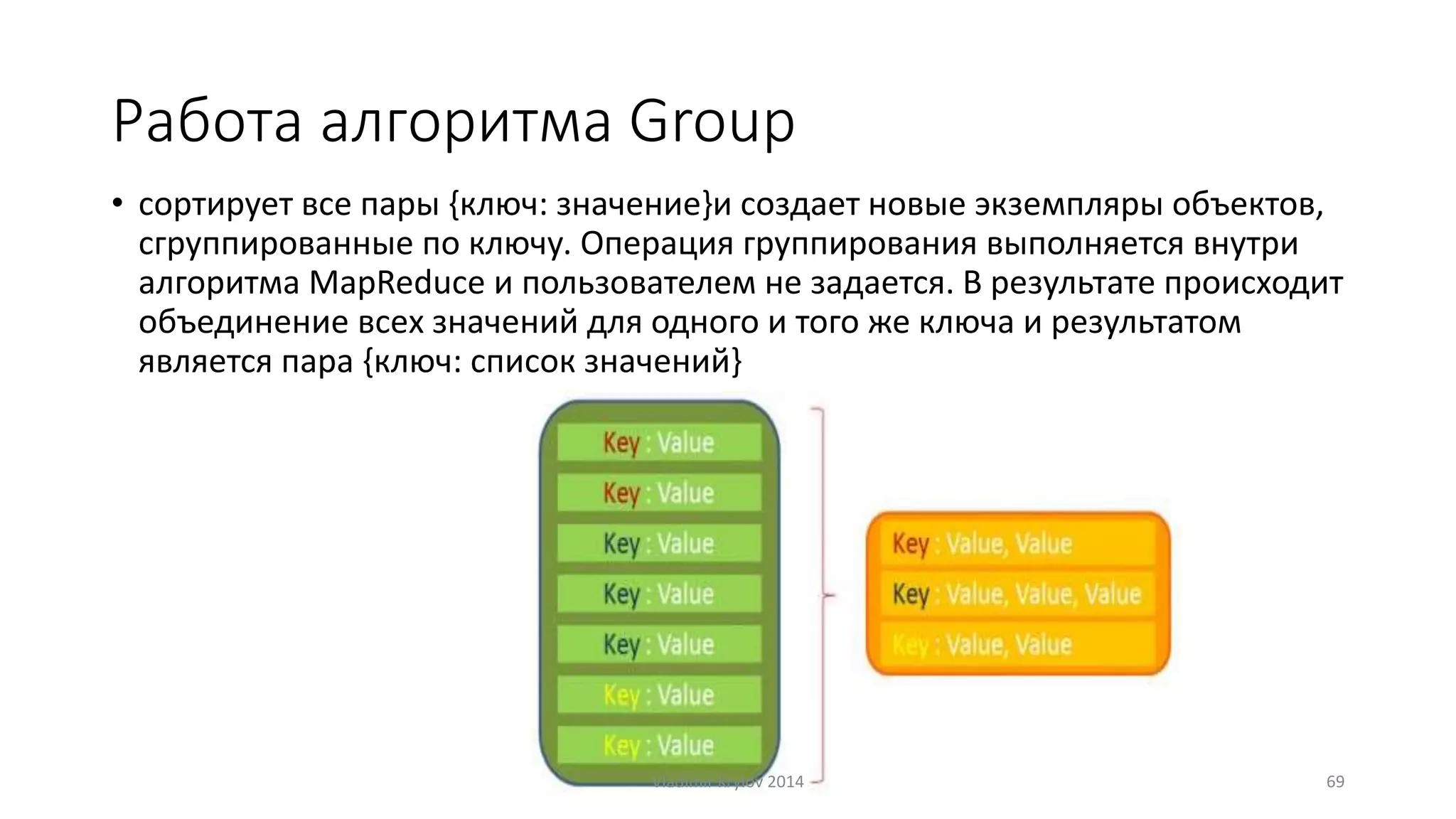 Работа алгоритма Group 
• сортирует все пары {ключ: значение}и создает новые экземпляры объектов, 
сгруппированные по ключу. Операция группирования выполняется внутри 
алгоритма MapReduce и пользователем не задается. В результате происходит 
объединение всех значений для одного и того же ключа и результатом 
является пара {ключ: список значений} 
Vladimir Krylov 2014 69 
 