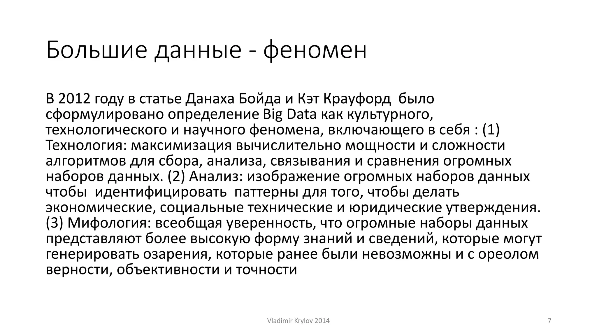Большие данные - феномен 
В 2012 году в статье Данаха Бойда и Кэт Крауфорд было 
сформулировано определение Big Data как культурного, 
технологического и научного феномена, включающего в себя : (1) 
Технология: максимизация вычислительно мощности и сложности 
алгоритмов для сбора, анализа, связывания и сравнения огромных 
наборов данных. (2) Анализ: изображение огромных наборов данных 
чтобы идентифицировать паттерны для того, чтобы делать 
экономические, социальные технические и юридические утверждения. 
(3) Мифология: всеобщая уверенность, что огромные наборы данных 
представляют более высокую форму знаний и сведений, которые могут 
генерировать озарения, которые ранее были невозможны и с ореолом 
верности, объективности и точности 
Vladimir Krylov 2014 7 
 