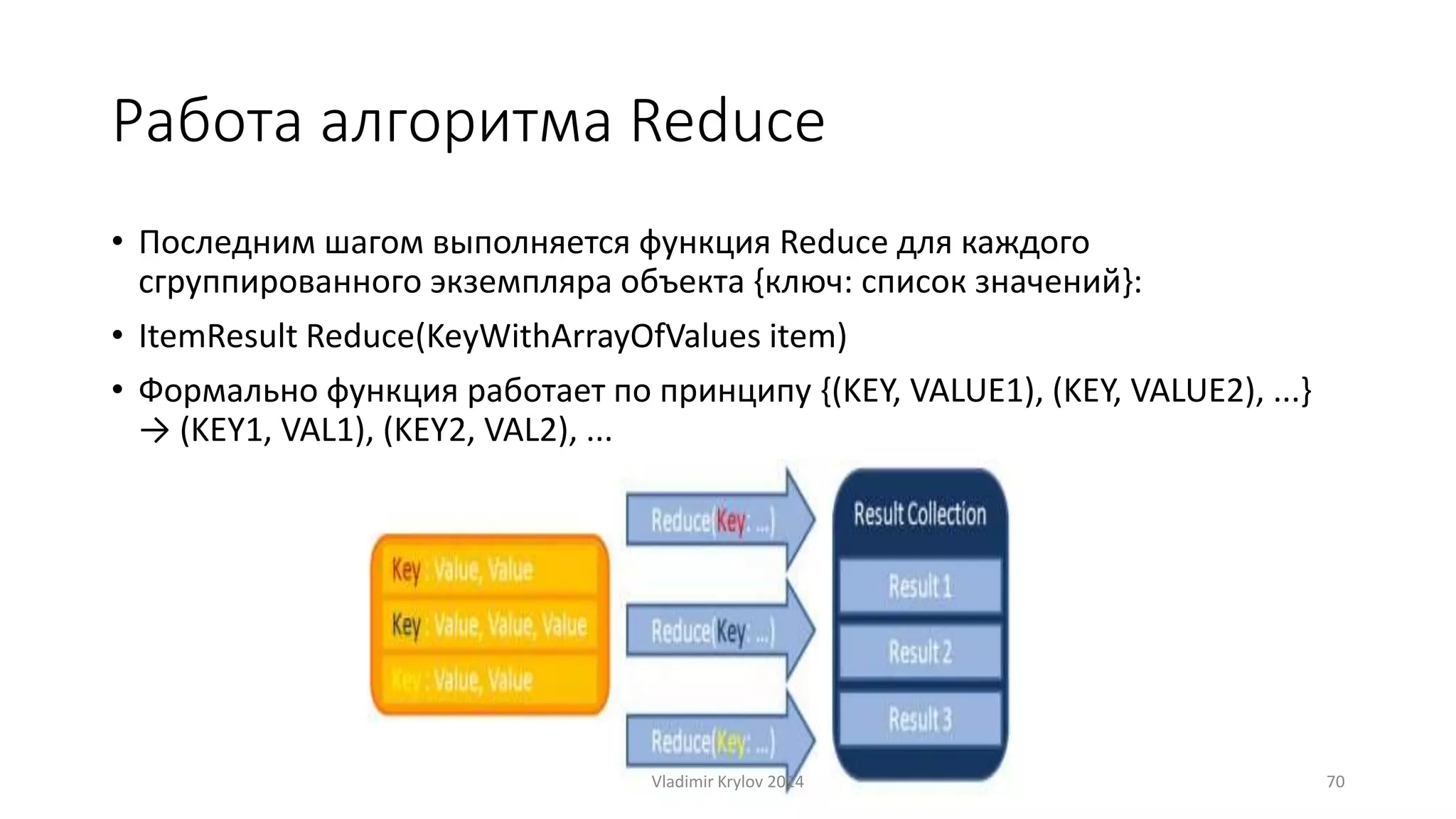 Работа алгоритма Reduce 
• Последним шагом выполняется функция Reduce для каждого 
сгруппированного экземпляра объекта {ключ: список значений}: 
• ItemResult Reduce(KeyWithArrayOfValues item) 
• Формально функция работает по принципу {(KEY, VALUE1), (KEY, VALUE2), ...} 
→ (KEY1, VAL1), (KEY2, VAL2), ... 
Vladimir Krylov 2014 70 
 