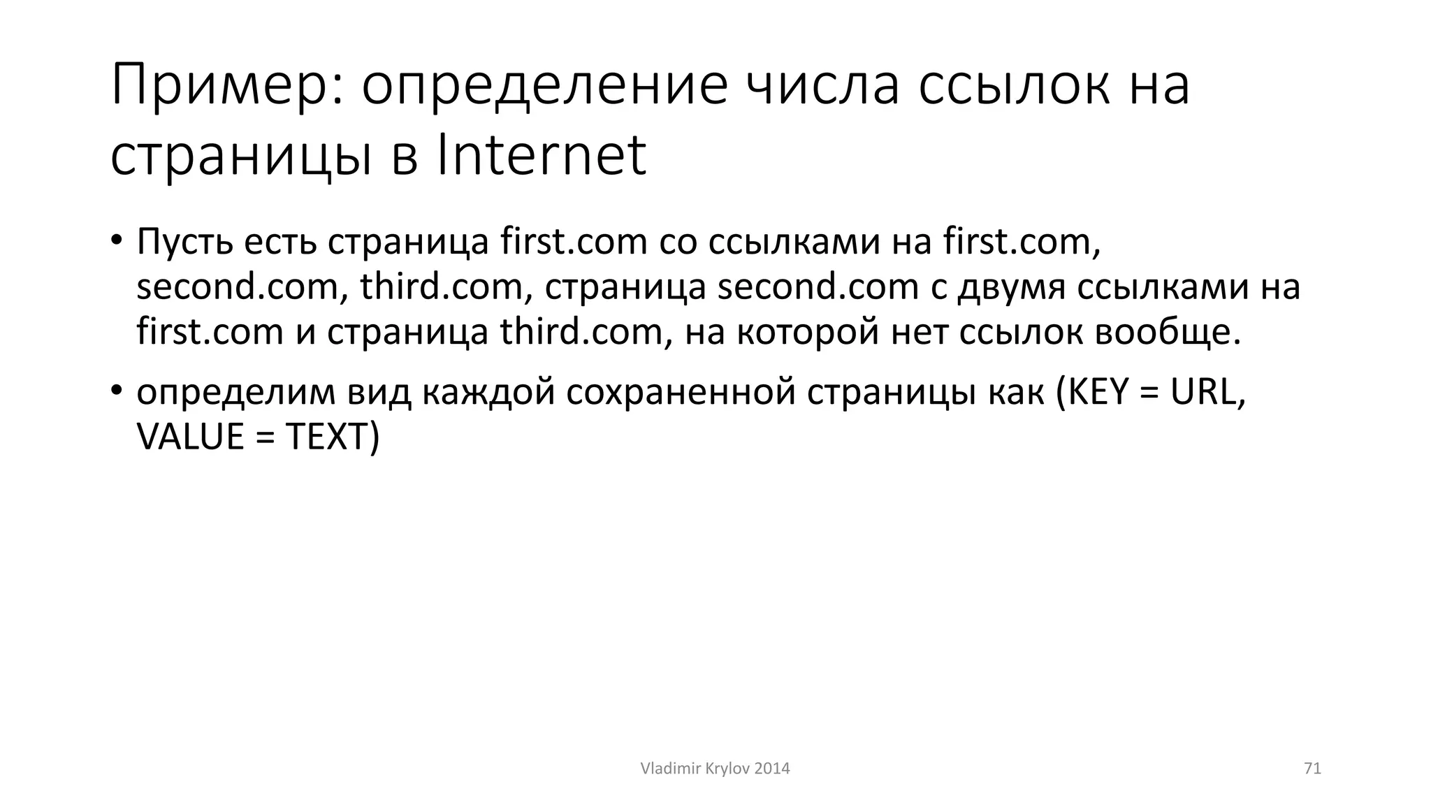 Пример: определение числа ссылок на 
страницы в Internet 
• Пусть есть страница first.com со ссылками на first.com, 
second.com, third.com, страница second.com с двумя ссылками на 
first.com и страница third.com, на которой нет ссылок вообще. 
• определим вид каждой сохраненной страницы как (KEY = URL, 
VALUE = TEXT) 
Vladimir Krylov 2014 71 
 