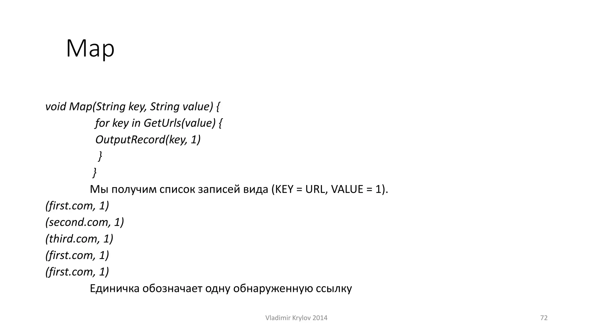 Map 
void Map(String key, String value) { 
for key in GetUrls(value) { 
OutputRecord(key, 1) 
} 
} 
Мы получим список записей вида (KEY = URL, VALUE = 1). 
(first.com, 1) 
(second.com, 1) 
(third.com, 1) 
(first.com, 1) 
(first.com, 1) 
Единичка обозначает одну обнаруженную ссылку 
Vladimir Krylov 2014 72 
 