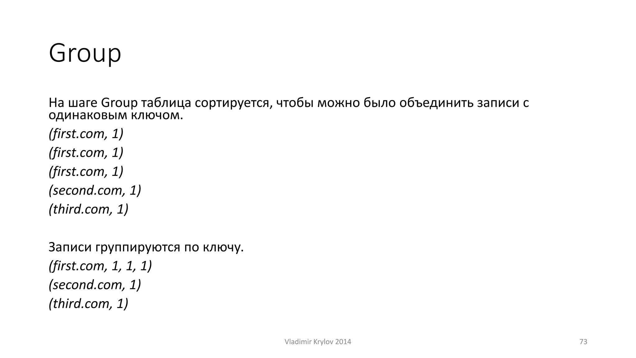Group 
На шаге Group таблица сортируется, чтобы можно было объединить записи с 
одинаковым ключом. 
(first.com, 1) 
(first.com, 1) 
(first.com, 1) 
(second.com, 1) 
(third.com, 1) 
Записи группируются по ключу. 
(first.com, 1, 1, 1) 
(second.com, 1) 
(third.com, 1) 
Vladimir Krylov 2014 73 
 