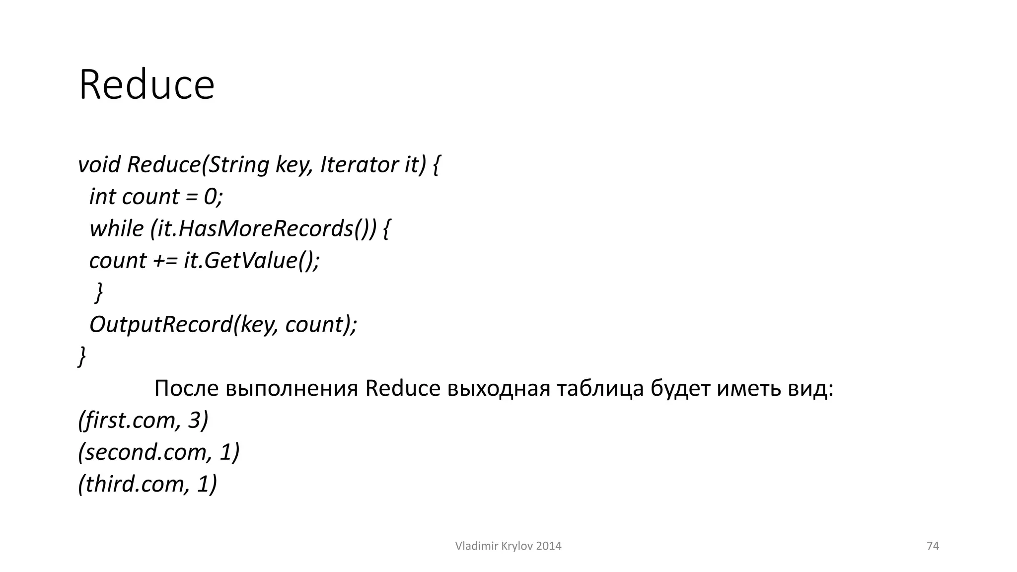 Reduce 
void Reduce(String key, Iterator it) { 
int count = 0; 
while (it.HasMoreRecords()) { 
count += it.GetValue(); 
} 
OutputRecord(key, count); 
} 
После выполнения Reduce выходная таблица будет иметь вид: 
(first.com, 3) 
(second.com, 1) 
(third.com, 1) 
Vladimir Krylov 2014 74 
 