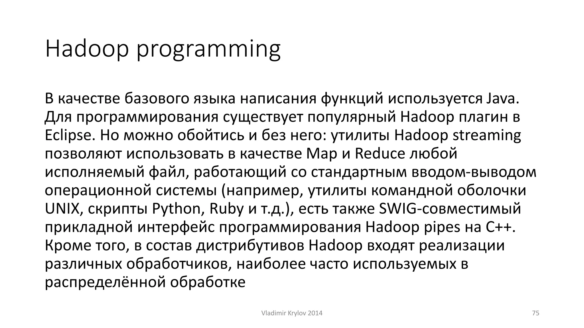 Hadoop programming 
В качестве базового языка написания функций используется Java. 
Для программирования существует популярный Hadoop плагин в 
Eclipse. Но можно обойтись и без него: утилиты Hadoop streaming 
позволяют использовать в качестве Map и Reduce любой 
исполняемый файл, работающий со стандартным вводом-выводом 
операционной системы (например, утилиты командной оболочки 
UNIX, скрипты Python, Ruby и т.д.), есть также SWIG-совместимый 
прикладной интерфейс программирования Hadoop pipes на C++. 
Кроме того, в состав дистрибутивов Hadoop входят реализации 
различных обработчиков, наиболее часто используемых в 
распределённой обработке 
Vladimir Krylov 2014 75 
 