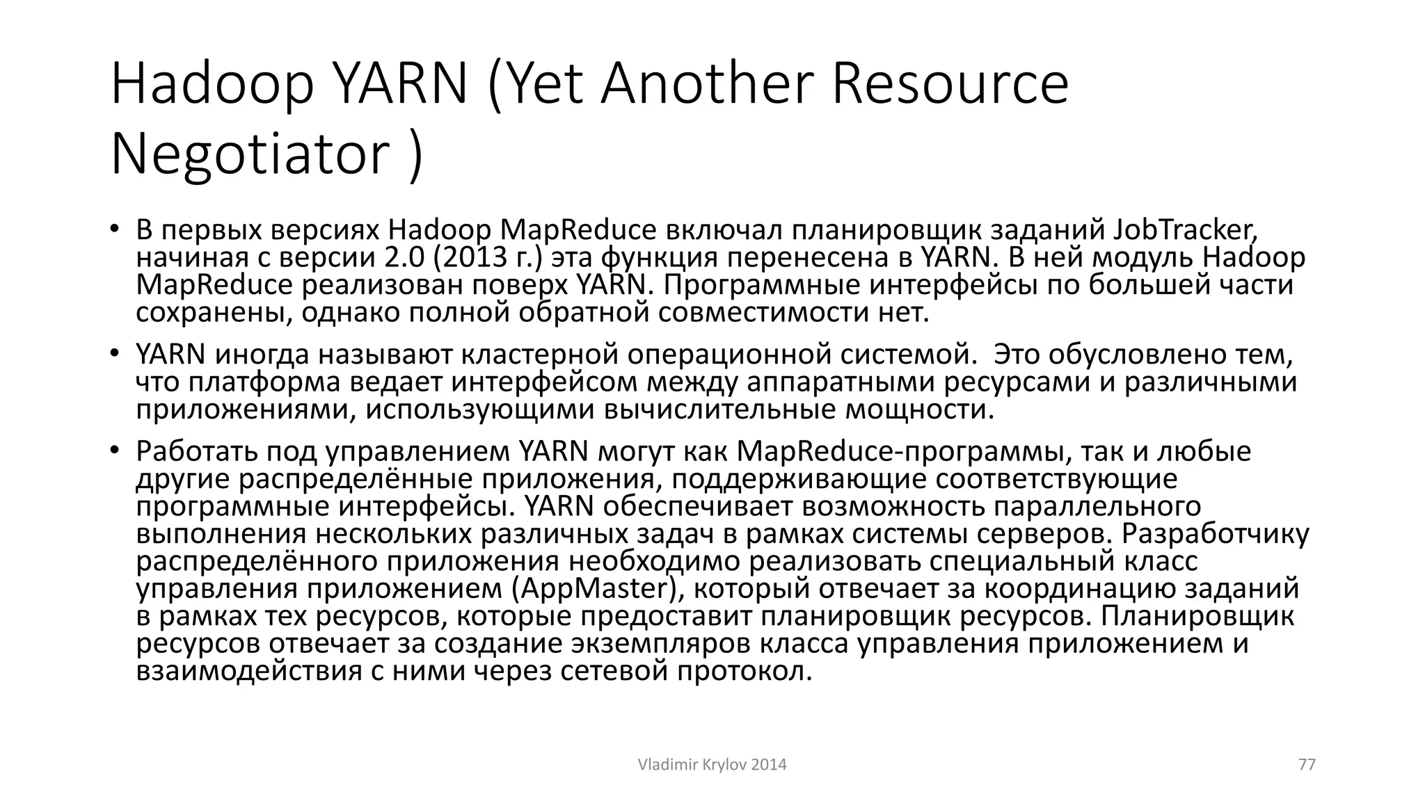 Hadoop YARN (Yet Another Resource 
Negotiator ) 
• В первых версиях Hadoop MapReduce включал планировщик заданий JobTracker, 
начиная с версии 2.0 (2013 г.) эта функция перенесена в YARN. В ней модуль Hadoop 
MapReduce реализован поверх YARN. Программные интерфейсы по большей части 
сохранены, однако полной обратной совместимости нет. 
• YARN иногда называют кластерной операционной системой. Это обусловлено тем, 
что платформа ведает интерфейсом между аппаратными ресурсами и различными 
приложениями, использующими вычислительные мощности. 
• Работать под управлением YARN могут как MapReduce-программы, так и любые 
другие распределённые приложения, поддерживающие соответствующие 
программные интерфейсы. YARN обеспечивает возможность параллельного 
выполнения нескольких различных задач в рамках системы серверов. Разработчику 
распределённого приложения необходимо реализовать специальный класс 
управления приложением (AppMaster), который отвечает за координацию заданий 
в рамках тех ресурсов, которые предоставит планировщик ресурсов. Планировщик 
ресурсов отвечает за создание экземпляров класса управления приложением и 
взаимодействия с ними через сетевой протокол. 
Vladimir Krylov 2014 77 
 