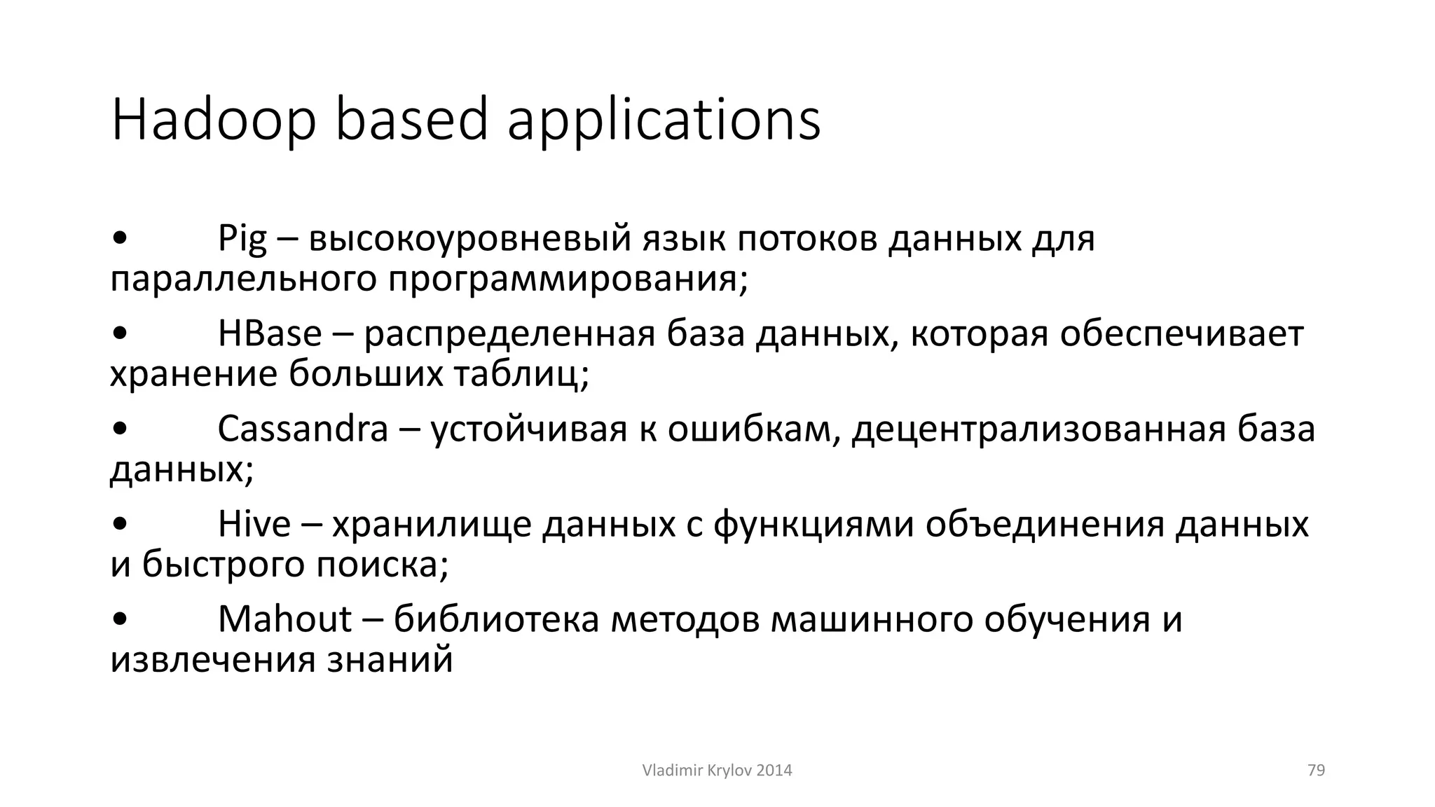 Hadoop based applications 
• Pig – высокоуровневый язык потоков данных для 
параллельного программирования; 
• HBase – распределенная база данных, которая обеспечивает 
хранение больших таблиц; 
• Cassandra – устойчивая к ошибкам, децентрализованная база 
данных; 
• Hive – хранилище данных c функциями объединения данных 
и быстрого поиска; 
• Mahout – библиотека методов машинного обучения и 
извлечения знаний 
Vladimir Krylov 2014 79 
 