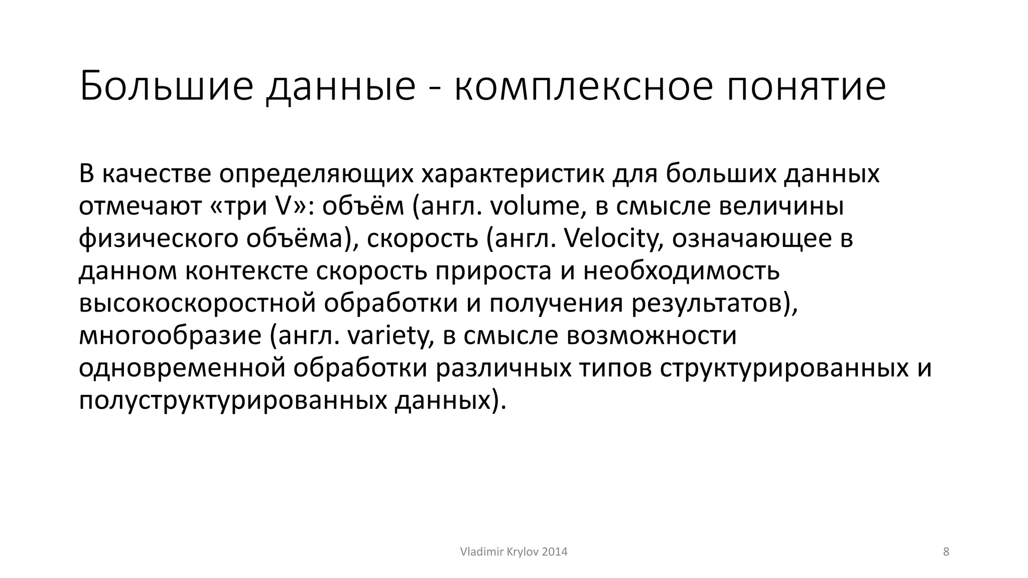 Большие данные - комплексное понятие 
В качестве определяющих характеристик для больших данных 
отмечают «три V»: объём (англ. volume, в смысле величины 
физического объёма), скорость (англ. Velocity, означающее в 
данном контексте скорость прироста и необходимость 
высокоскоростной обработки и получения результатов), 
многообразие (англ. variety, в смысле возможности 
одновременной обработки различных типов структурированных и 
полуструктурированных данных). 
Vladimir Krylov 2014 8 
 