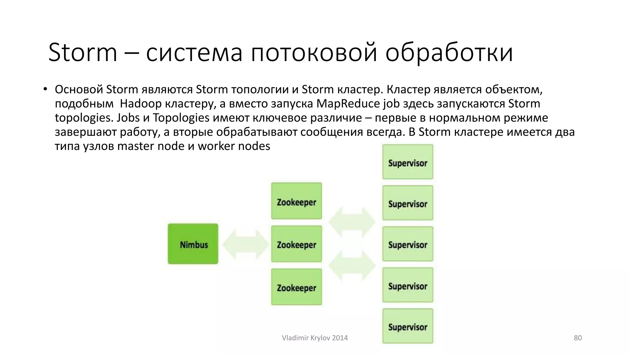 Storm – система потоковой обработки 
• Основой Storm являются Storm топологии и Storm кластер. Кластер является объектом, 
подобным Hadoop кластеру, а вместо запуска MapReduce job здесь запускаются Storm 
topologies. Jobs и Topologies имеют ключевое различие – первые в нормальном режиме 
завершают работу, а вторые обрабатывают сообщения всегда. В Storm кластере имеется два 
типа узлов master node и worker nodes 
Vladimir Krylov 2014 80 
 