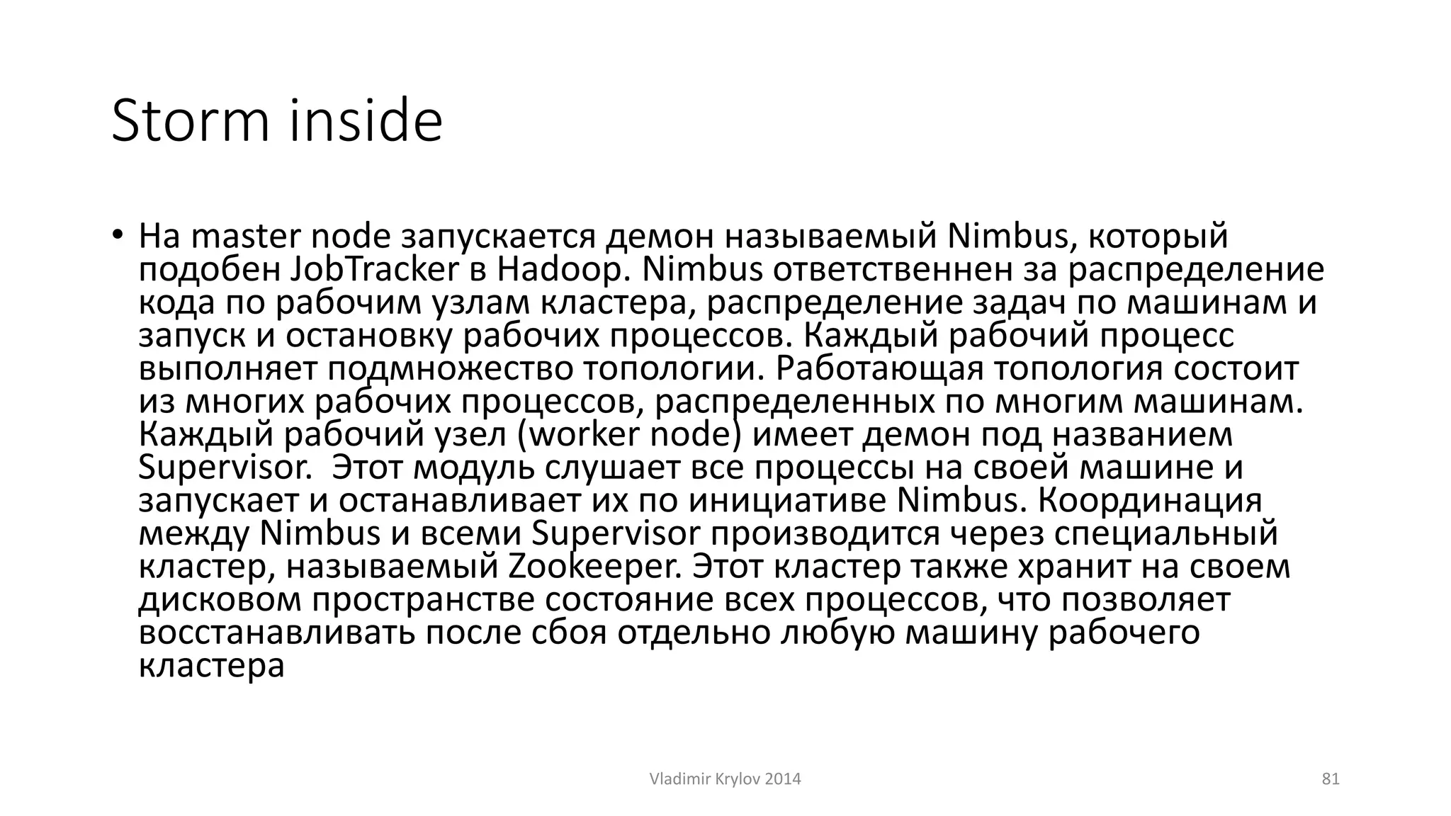 Storm inside 
• На master node запускается демон называемый Nimbus, который 
подобен JobTracker в Hadoop. Nimbus ответственнен за распределение 
кода по рабочим узлам кластера, распределение задач по машинам и 
запуск и остановку рабочих процессов. Каждый рабочий процесс 
выполняет подмножество топологии. Работающая топология состоит 
из многих рабочих процессов, распределенных по многим машинам. 
Каждый рабочий узел (worker node) имеет демон под названием 
Supervisor. Этот модуль слушает все процессы на своей машине и 
запускает и останавливает их по инициативе Nimbus. Координация 
между Nimbus и всеми Supervisor производится через специальный 
кластер, называемый Zookeeper. Этот кластер также хранит на своем 
дисковом пространстве состояние всех процессов, что позволяет 
восстанавливать после сбоя отдельно любую машину рабочего 
кластера 
Vladimir Krylov 2014 81 
 