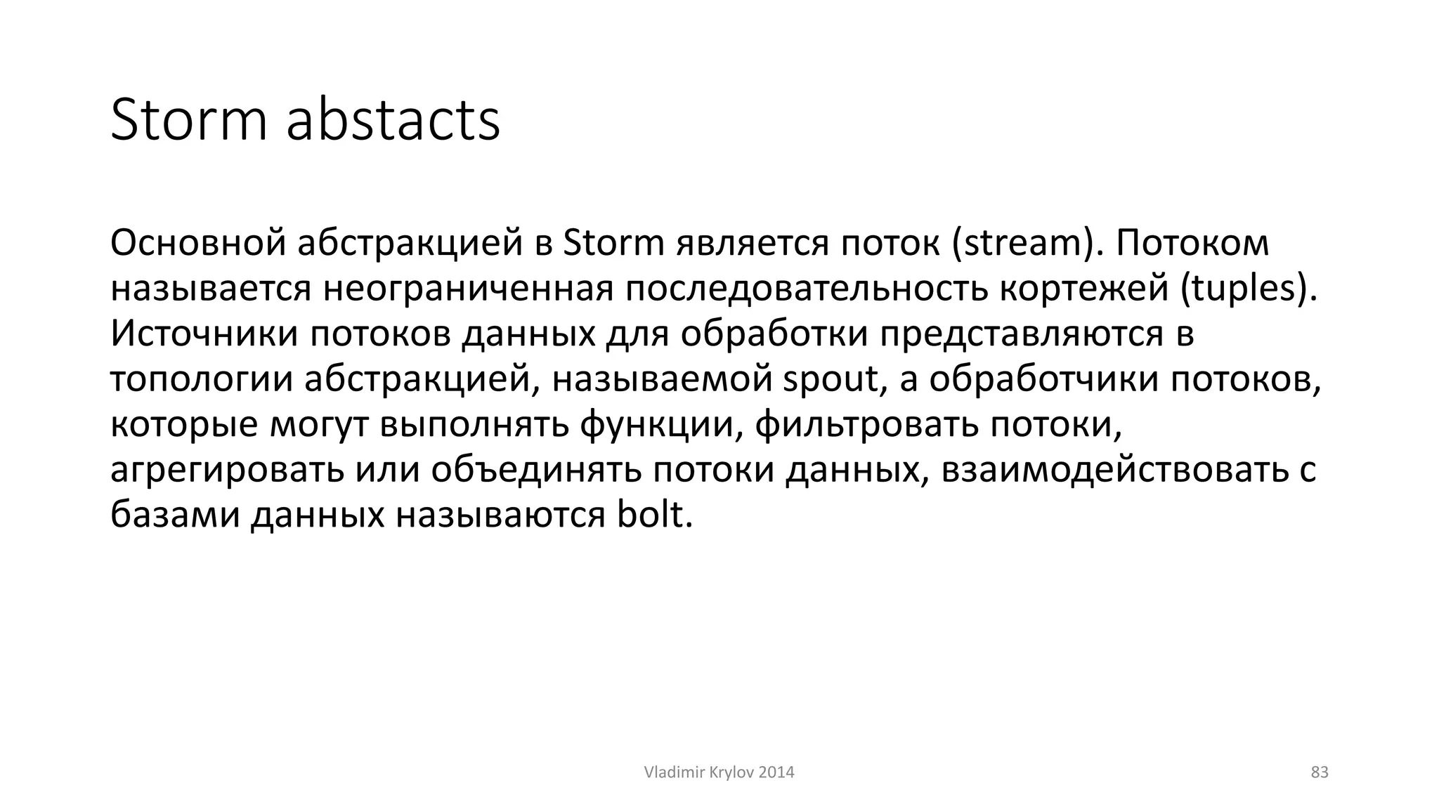 Storm abstacts 
Основной абстракцией в Storm является поток (stream). Потоком 
называется неограниченная последовательность кортежей (tuples). 
Источники потоков данных для обработки представляются в 
топологии абстракцией, называемой spout, а обработчики потоков, 
которые могут выполнять функции, фильтровать потоки, 
агрегировать или объединять потоки данных, взаимодействовать с 
базами данных называются bolt. 
Vladimir Krylov 2014 83 
 