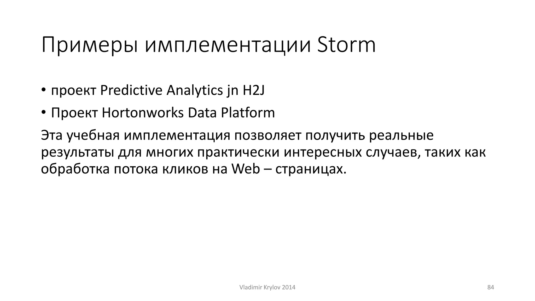 Примеры имплементации Storm 
• проект Predictive Analytics jn H2J 
• Проект Hortonworks Data Platform 
Эта учебная имплементация позволяет получить реальные 
результаты для многих практически интересных случаев, таких как 
обработка потока кликов на Web – страницах. 
Vladimir Krylov 2014 84 
 