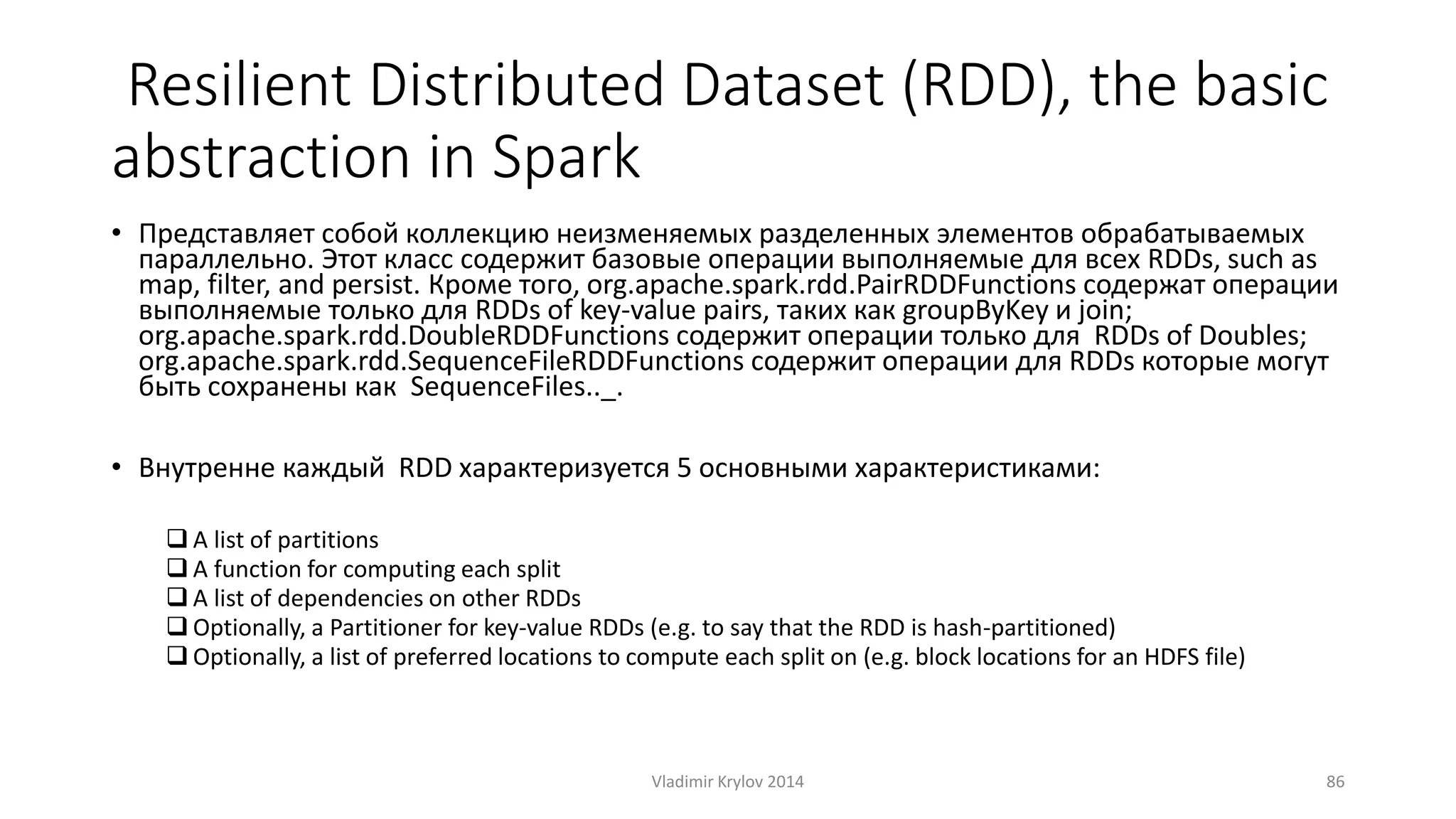 Resilient Distributed Dataset (RDD), the basic 
abstraction in Spark 
• Представляет собой коллекцию неизменяемых разделенных элементов обрабатываемых 
параллельно. Этот класс содержит базовые операции выполняемые для всех RDDs, such as 
map, filter, and persist. Кроме того, org.apache.spark.rdd.PairRDDFunctions содержат операции 
выполняемые только для RDDs of key-value pairs, таких как groupByKey и join; 
org.apache.spark.rdd.DoubleRDDFunctions содержит операции только для RDDs of Doubles; 
org.apache.spark.rdd.SequenceFileRDDFunctions содержит операции для RDDs которые могут 
быть сохранены как SequenceFiles.._. 
• Внутренне каждый RDD характеризуется 5 основными характеристиками: 
 A list of partitions 
 A function for computing each split 
 A list of dependencies on other RDDs 
 Optionally, a Partitioner for key-value RDDs (e.g. to say that the RDD is hash-partitioned) 
 Optionally, a list of preferred locations to compute each split on (e.g. block locations for an HDFS file) 
Vladimir Krylov 2014 86 
 