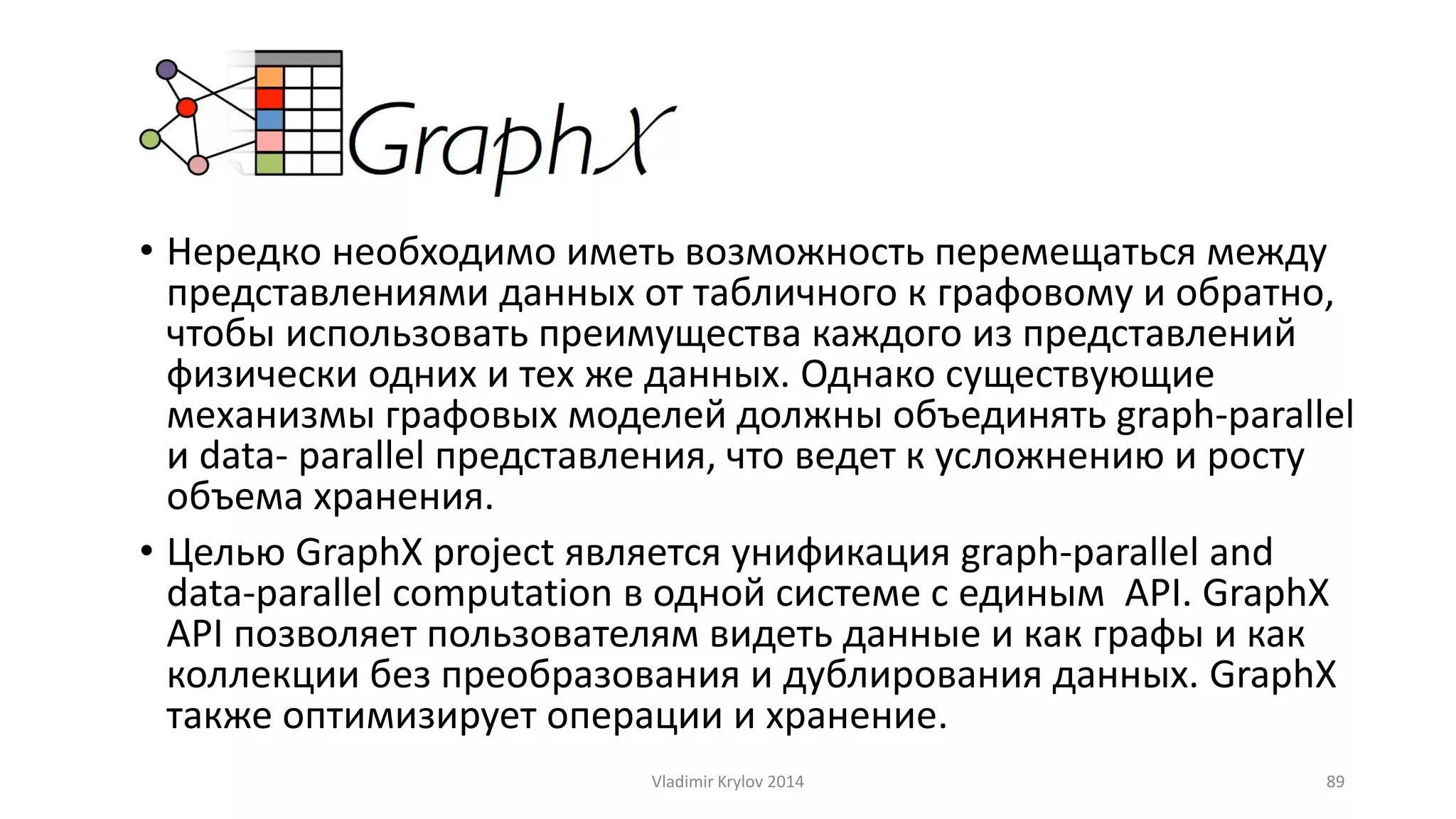 • Нередко необходимо иметь возможность перемещаться между 
представлениями данных от табличного к графовому и обратно, 
чтобы использовать преимущества каждого из представлений 
физически одних и тех же данных. Однако существующие 
механизмы графовых моделей должны объединять graph-parallel 
и data- parallel представления, что ведет к усложнению и росту 
объема хранения. 
• Целью GraphX project является унификация graph-parallel and 
data-parallel computation в одной системе с единым API. GraphX 
API позволяет пользователям видеть данные и как графы и как 
коллекции без преобразования и дублирования данных. GraphX 
также оптимизирует операции и хранение. 
Vladimir Krylov 2014 89 
 