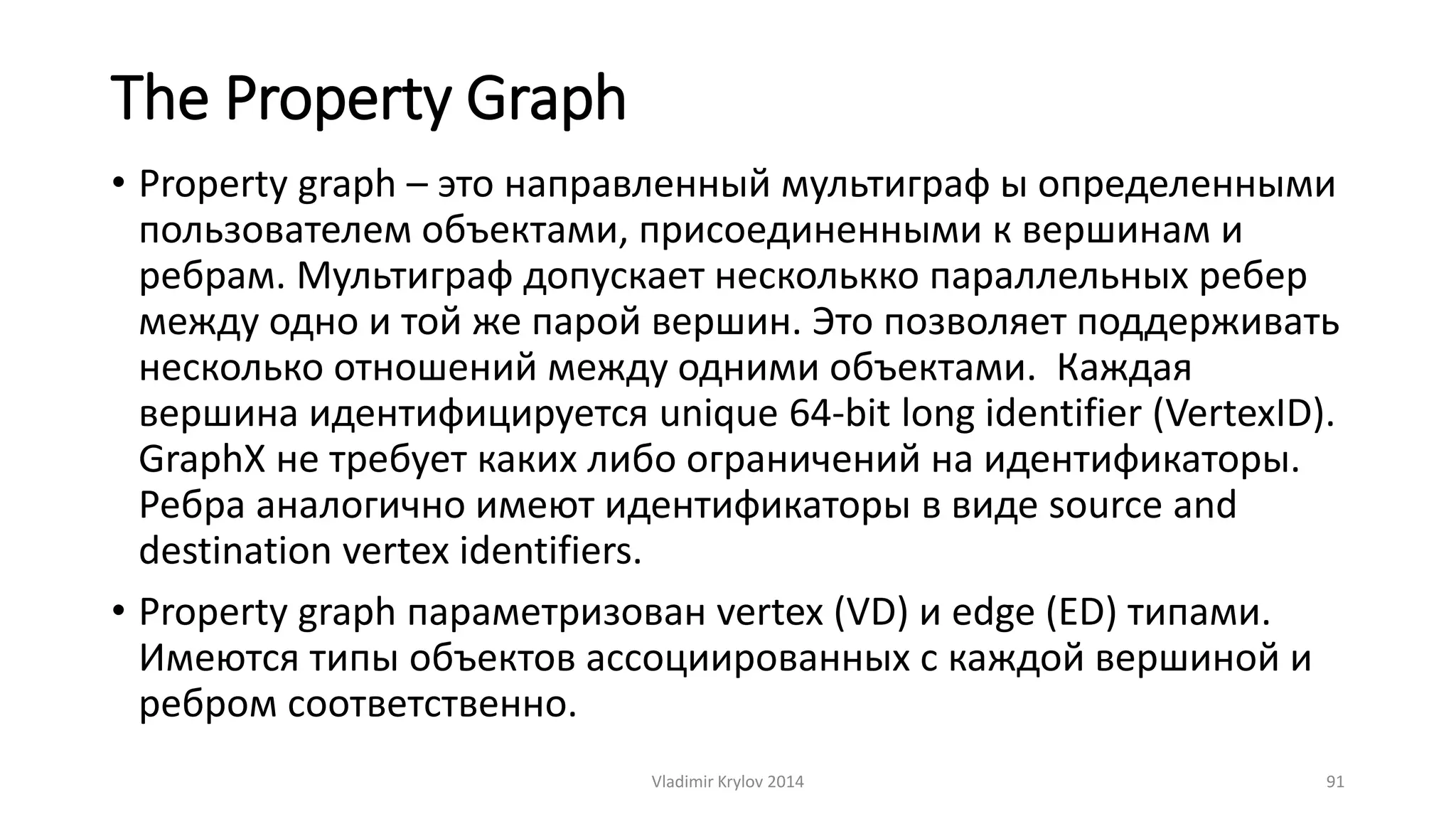 The Property Graph 
• Рroperty graph – это направленный мультиграф ы определенными 
пользователем объектами, присоединенными к вершинам и 
ребрам. Мультиграф допускает несколькко параллельных ребер 
между одно и той же парой вершин. Это позволяет поддерживать 
несколько отношений между одними объектами. Каждая 
вершина идентифицируется unique 64-bit long identifier (VertexID). 
GraphX не требует каких либо ограничений на идентификаторы. 
Ребра аналогично имеют идентификаторы в виде source and 
destination vertex identifiers. 
• Рroperty graph параметризован vertex (VD) и edge (ED) типами. 
Имеются типы объектов ассоциированных с каждой вершиной и 
ребром соответственно. 
Vladimir Krylov 2014 91 
 