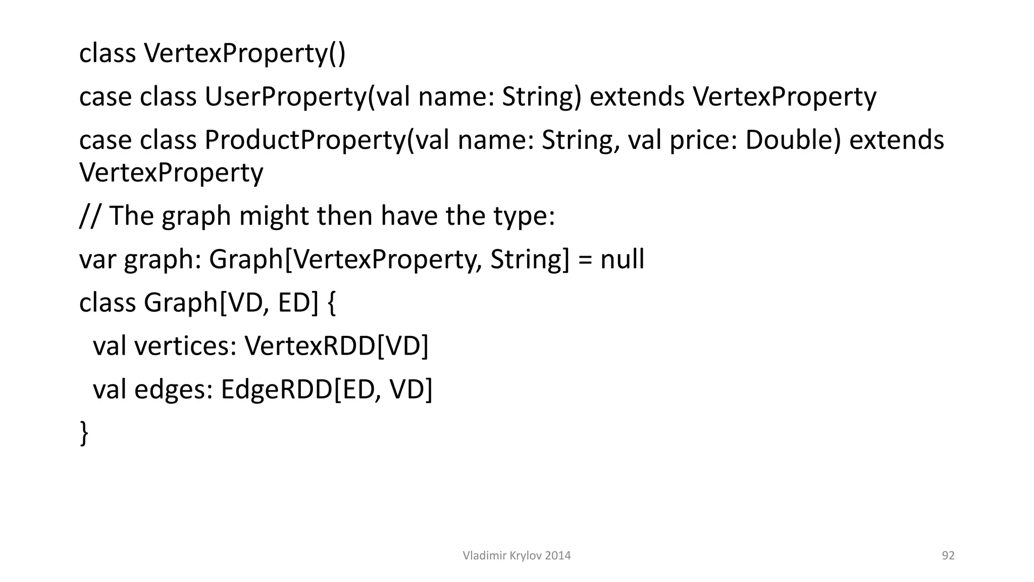 class VertexProperty() 
case class UserProperty(val name: String) extends VertexProperty 
case class ProductProperty(val name: String, val price: Double) extends 
VertexProperty 
// The graph might then have the type: 
var graph: Graph[VertexProperty, String] = null 
class Graph[VD, ED] { 
val vertices: VertexRDD[VD] 
val edges: EdgeRDD[ED, VD] 
} 
Vladimir Krylov 2014 92 
 