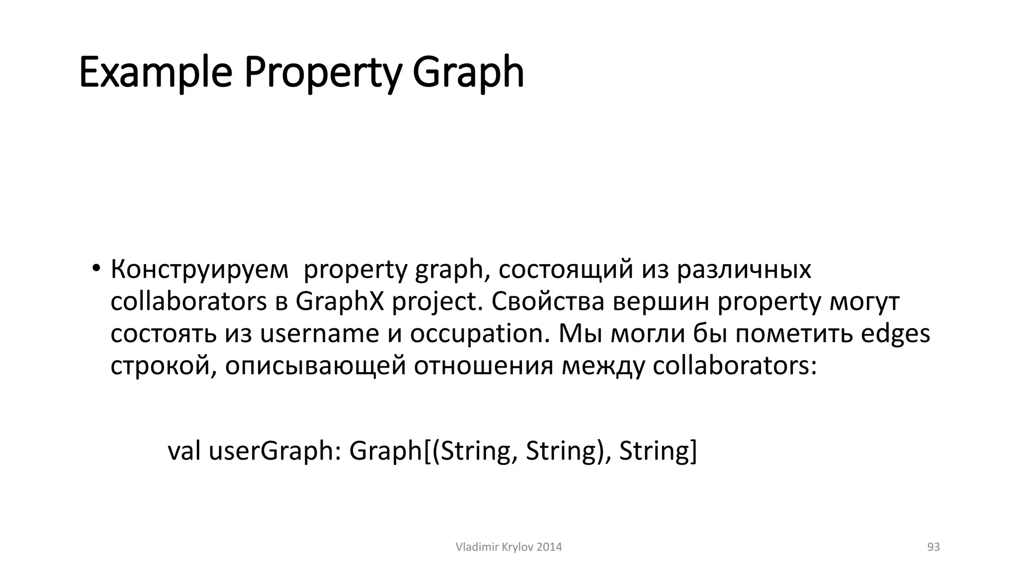 Example Property Graph 
• Конструируем property graph, состоящий из различных 
collaborators в GraphX project. Свойства вершин property могут 
состоять из username и occupation. Мы могли бы пометить edges 
строкой, описывающей отношения между collaborators: 
val userGraph: Graph[(String, String), String] 
Vladimir Krylov 2014 93 
 