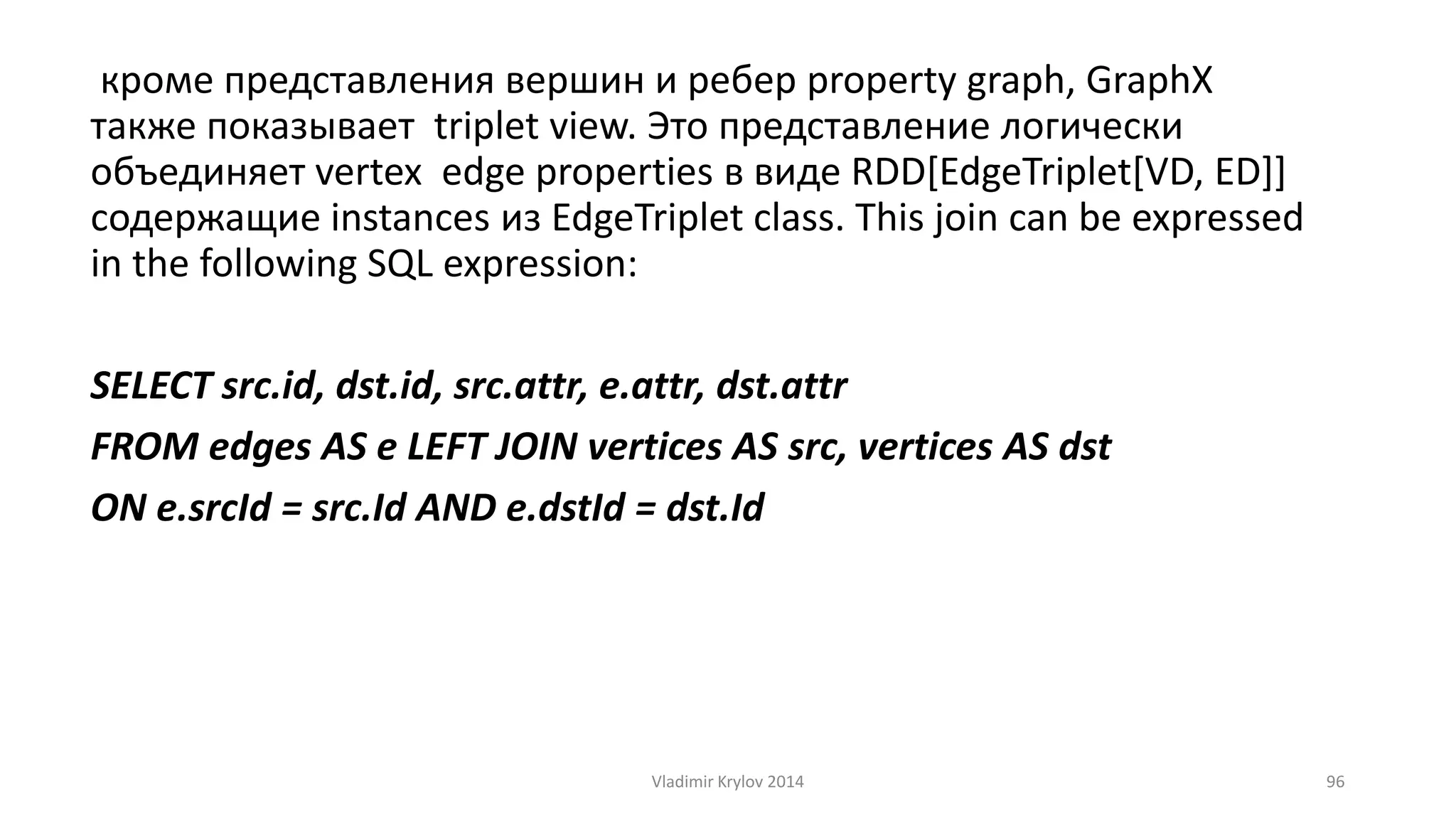 кроме представления вершин и ребер property graph, GraphX 
также показывает triplet view. Это представление логически 
объединяет vertex edge properties в виде RDD[EdgeTriplet[VD, ED]] 
содержащие instances из EdgeTriplet class. This join can be expressed 
in the following SQL expression: 
SELECT src.id, dst.id, src.attr, e.attr, dst.attr 
FROM edges AS e LEFT JOIN vertices AS src, vertices AS dst 
ON e.srcId = src.Id AND e.dstId = dst.Id 
Vladimir Krylov 2014 96 
 