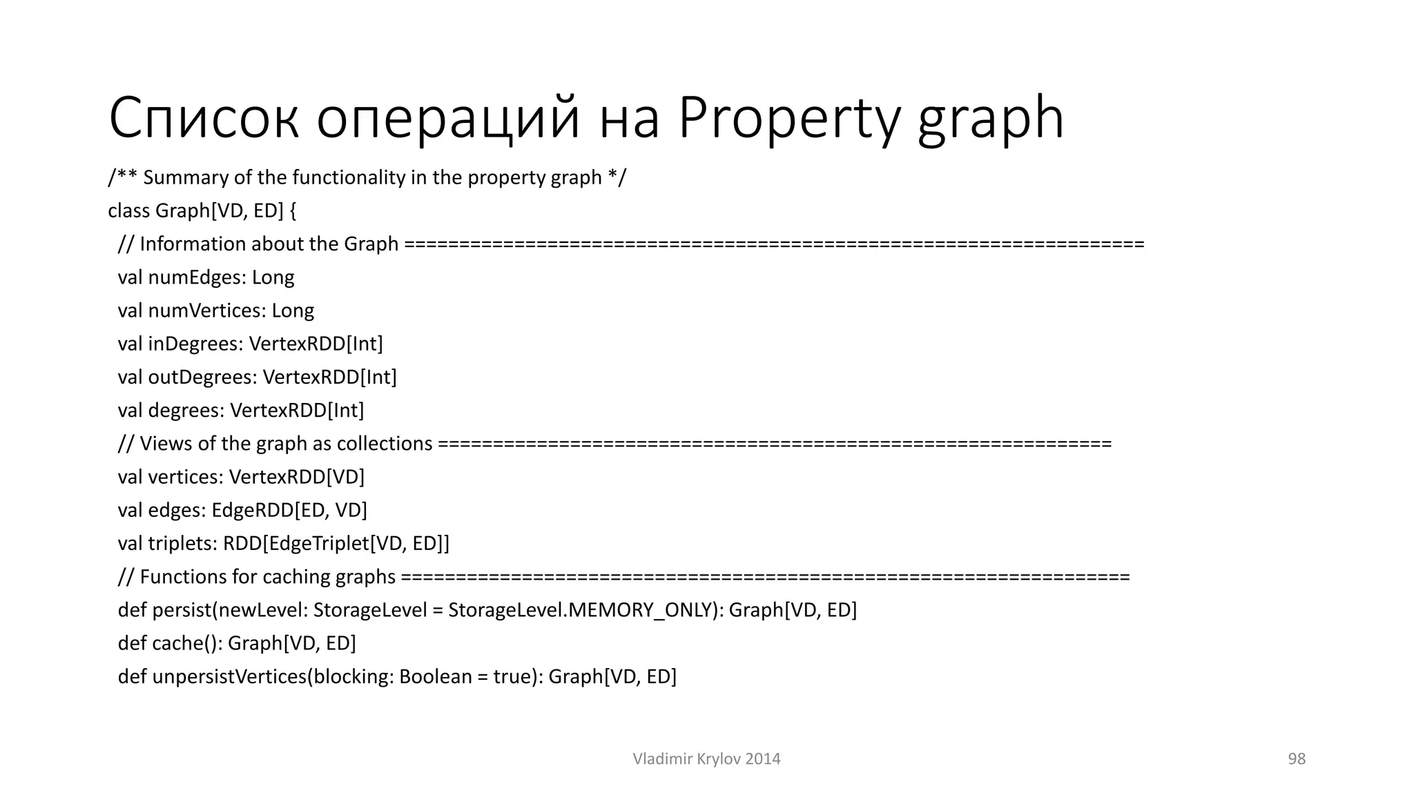 Список операций на Рroperty graph 
/** Summary of the functionality in the property graph */ 
class Graph[VD, ED] { 
// Information about the Graph =================================================================== 
val numEdges: Long 
val numVertices: Long 
val inDegrees: VertexRDD[Int] 
val outDegrees: VertexRDD[Int] 
val degrees: VertexRDD[Int] 
// Views of the graph as collections ============================================================= 
val vertices: VertexRDD[VD] 
val edges: EdgeRDD[ED, VD] 
val triplets: RDD[EdgeTriplet[VD, ED]] 
// Functions for caching graphs ================================================================== 
def persist(newLevel: StorageLevel = StorageLevel.MEMORY_ONLY): Graph[VD, ED] 
def cache(): Graph[VD, ED] 
def unpersistVertices(blocking: Boolean = true): Graph[VD, ED] 
Vladimir Krylov 2014 98 
 