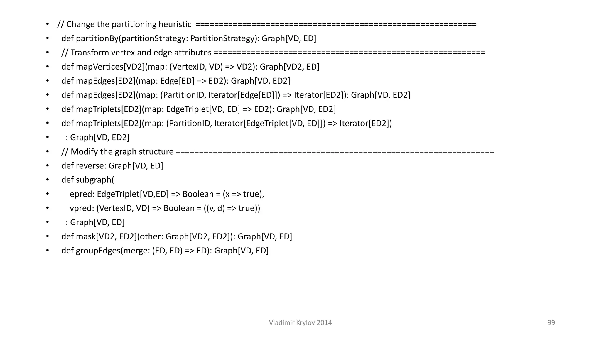 • // Change the partitioning heuristic ============================================================ 
• def partitionBy(partitionStrategy: PartitionStrategy): Graph[VD, ED] 
• // Transform vertex and edge attributes ========================================================== 
• def mapVertices[VD2](map: (VertexID, VD) => VD2): Graph[VD2, ED] 
• def mapEdges[ED2](map: Edge[ED] => ED2): Graph[VD, ED2] 
• def mapEdges[ED2](map: (PartitionID, Iterator[Edge[ED]]) => Iterator[ED2]): Graph[VD, ED2] 
• def mapTriplets[ED2](map: EdgeTriplet[VD, ED] => ED2): Graph[VD, ED2] 
• def mapTriplets[ED2](map: (PartitionID, Iterator[EdgeTriplet[VD, ED]]) => Iterator[ED2]) 
• : Graph[VD, ED2] 
• // Modify the graph structure ==================================================================== 
• def reverse: Graph[VD, ED] 
• def subgraph( 
• epred: EdgeTriplet[VD,ED] => Boolean = (x => true), 
• vpred: (VertexID, VD) => Boolean = ((v, d) => true)) 
• : Graph[VD, ED] 
• def mask[VD2, ED2](other: Graph[VD2, ED2]): Graph[VD, ED] 
• def groupEdges(merge: (ED, ED) => ED): Graph[VD, ED] 
Vladimir Krylov 2014 99 
 