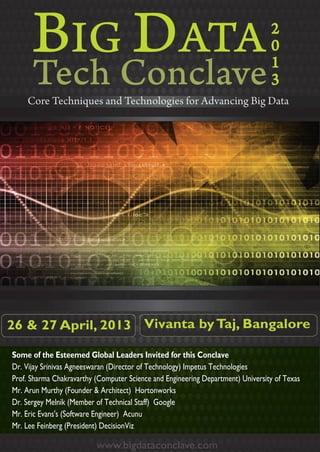 BIG DATA                                                                   2
                                                                                 0
                                                                                 1
                                                                                 3
    Core Techniques and Technologies for Advancing Big Data




26 & 27 April, 2013 Vivanta by Taj, Bangalore

Some of the Esteemed Global Leaders Invited for this Conclave
Dr. Vijay Srinivas Agneeswaran (Director of Technology) Impetus Technologies
Prof. Sharma Chakravarthy (Computer Science and Engineering Department) University of Texas
Mr. Arun Murthy (Founder & Architect) Hortonworks
Dr. Sergey Melnik (Member of Technical Staff) Google
Mr. Eric Evans's (Software Engineer) Acunu
Mr. Lee Feinberg (President) DecisionViz

                          www.bigdataconclave.com
                              bg a n a
 