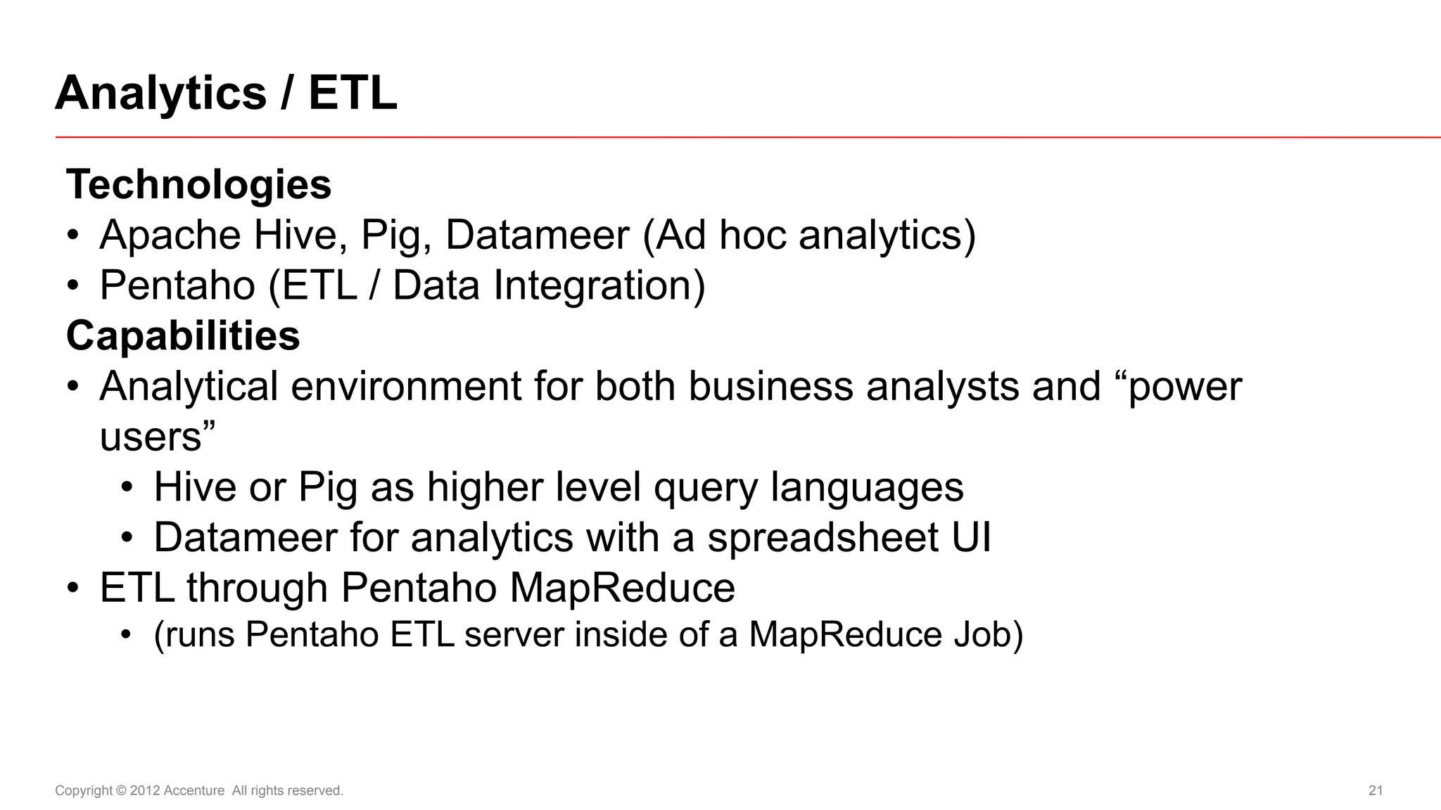 Analytics / ETL
 Technologies
 • Apache Hive, Pig, Datameer (Ad hoc analytics)
 • Pentaho (ETL / Data Integration)
 Capabilities
 • Analytical environment for both business analysts and “power
   users”
    • Hive or Pig as higher level query languages
    • Datameer for analytics with a spreadsheet UI
 • ETL through Pentaho MapReduce
          • (runs Pentaho ETL server inside of a MapReduce Job)



Copyright © 2012 Accenture All rights reserved.                   21
 