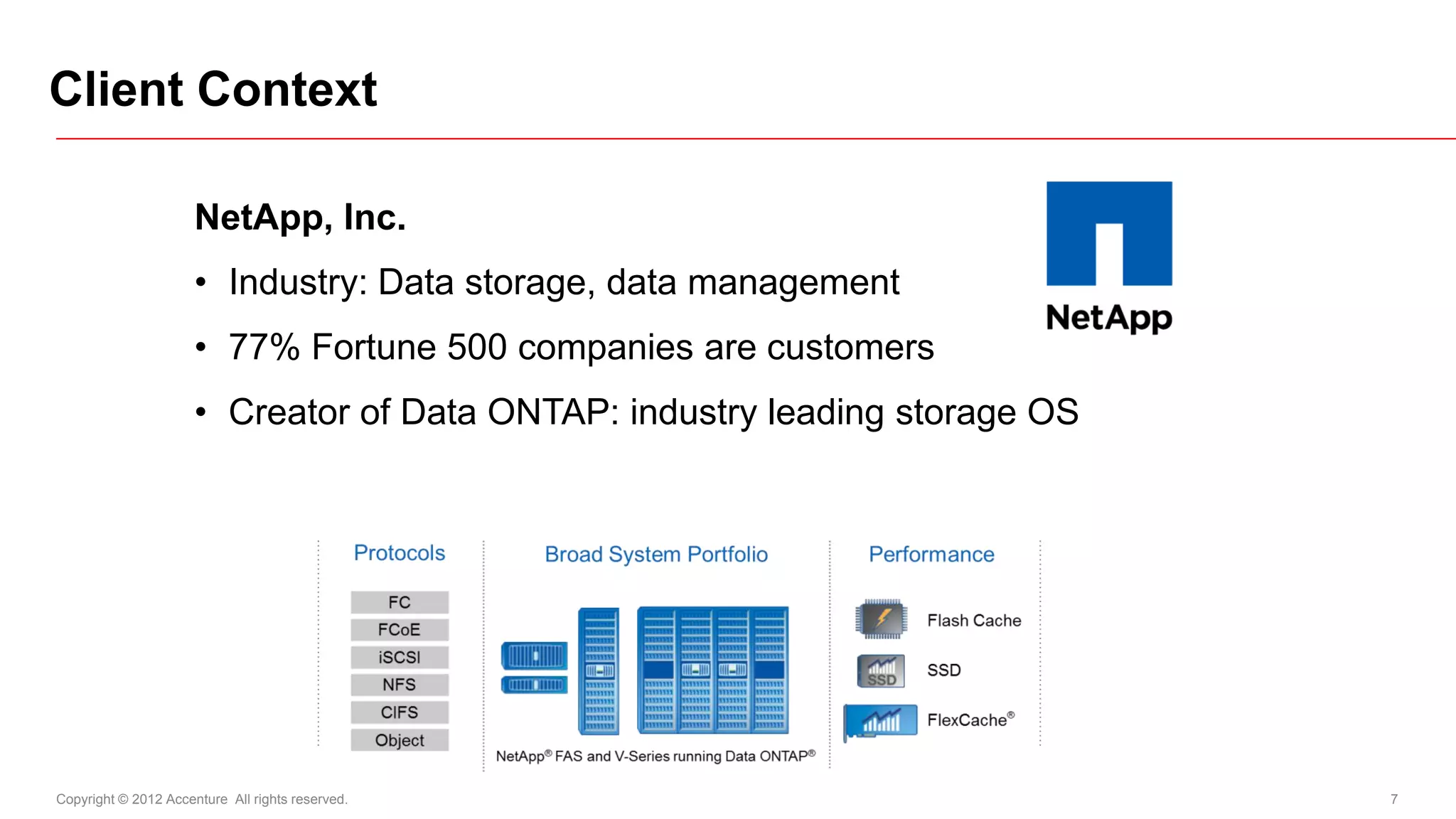 Client Context

                      NetApp, Inc.
                      • Industry: Data storage, data management
                      • 77% Fortune 500 companies are customers
                      • Creator of Data ONTAP: industry leading storage OS




Copyright © 2012 Accenture All rights reserved.                              7
 