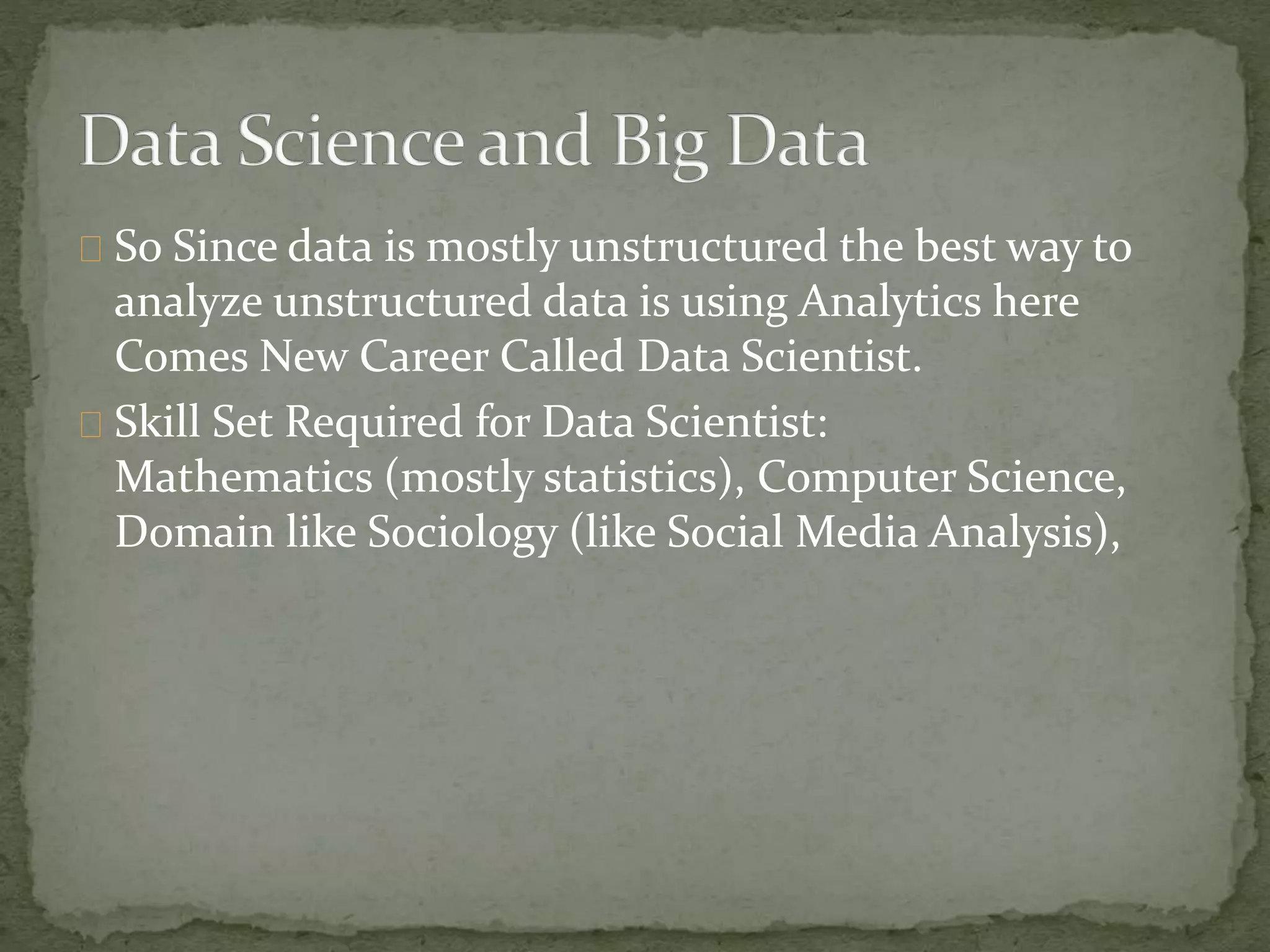 So Since data is mostly unstructured the best way to
analyze unstructured data is using Analytics here
Comes New Career Called Data Scientist.
Skill Set Required for Data Scientist:
Mathematics (mostly statistics), Computer Science,
Domain like Sociology (like Social Media Analysis),
 