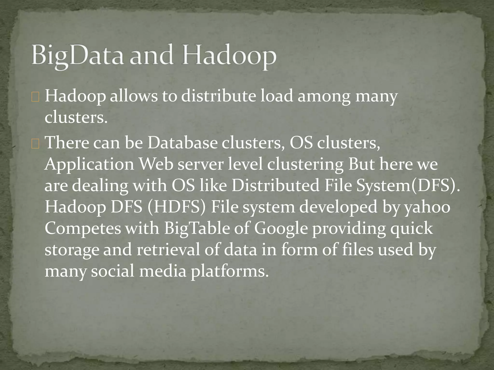 Hadoop allows to distribute load among many
clusters.
There can be Database clusters, OS clusters,
Application Web server level clustering But here we
are dealing with OS like Distributed File System(DFS).
Hadoop DFS (HDFS) File system developed by yahoo
Competes with BigTable of Google providing quick
storage and retrieval of data in form of files used by
many social media platforms.
 