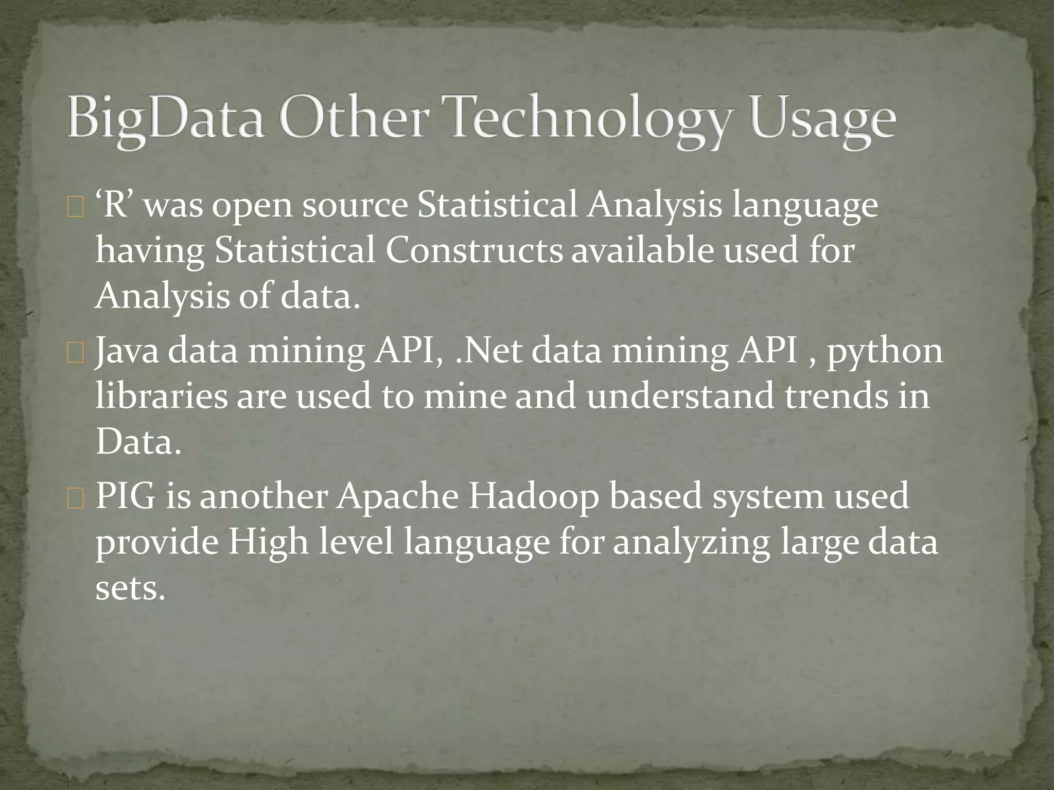 ‘R’ was open source Statistical Analysis language
having Statistical Constructs available used for
Analysis of data.
Java data mining API, .Net data mining API , python
libraries are used to mine and understand trends in
Data.
PIG is another Apache Hadoop based system used
provide High level language for analyzing large data
sets.
 