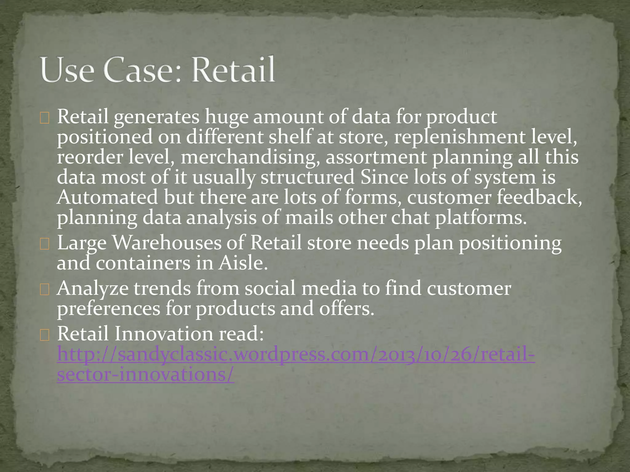 Retail generates huge amount of data for product
positioned on different shelf at store, replenishment level,
reorder level, merchandising, assortment planning all this
data most of it usually structured Since lots of system is
Automated but there are lots of forms, customer feedback,
planning data analysis of mails other chat platforms.
Large Warehouses of Retail store needs plan positioning
and containers in Aisle.
Analyze trends from social media to find customer
preferences for products and offers.
Retail Innovation read:
http://sandyclassic.wordpress.com/2013/10/26/retail-
sector-innovations/
 