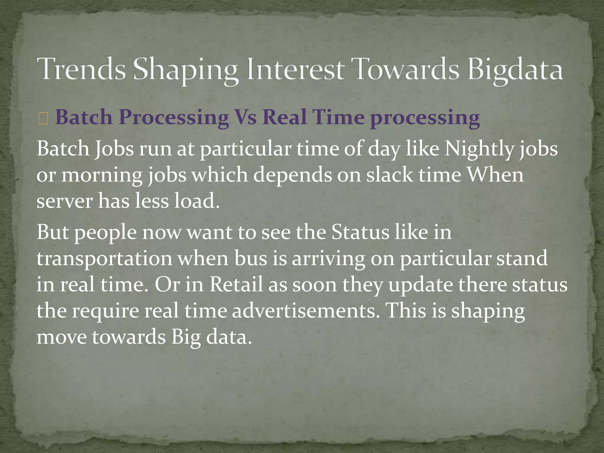 Batch Processing Vs Real Time processing
Batch Jobs run at particular time of day like Nightly jobs
or morning jobs which depends on slack time When
server has less load.
But people now want to see the Status like in
transportation when bus is arriving on particular stand
in real time. Or in Retail as soon they update there status
the require real time advertisements. This is shaping
move towards Big data.
 