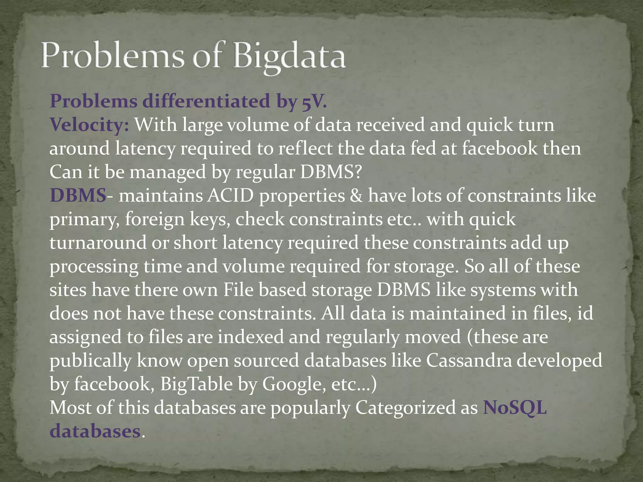 Problems differentiated by 5V.
Velocity: With large volume of data received and quick turn
around latency required to reflect the data fed at facebook then
Can it be managed by regular DBMS?
DBMS- maintains ACID properties & have lots of constraints like
primary, foreign keys, check constraints etc.. with quick
turnaround or short latency required these constraints add up
processing time and volume required for storage. So all of these
sites have there own File based storage DBMS like systems with
does not have these constraints. All data is maintained in files, id
assigned to files are indexed and regularly moved (these are
publically know open sourced databases like Cassandra developed
by facebook, BigTable by Google, etc…)
Most of this databases are popularly Categorized as NoSQL
databases.
 