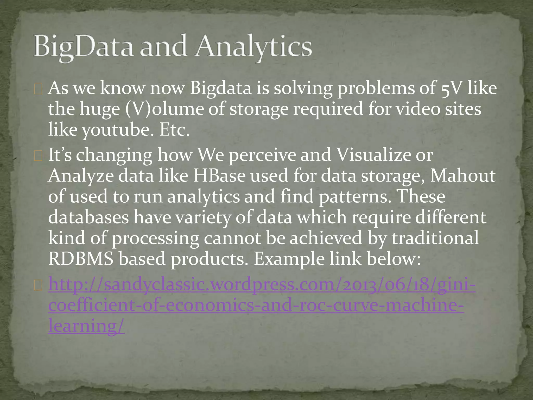 As we know now Bigdata is solving problems of 5V like
the huge (V)olume of storage required for video sites
like youtube. Etc.
It’s changing how We perceive and Visualize or
Analyze data like HBase used for data storage, Mahout
of used to run analytics and find patterns. These
databases have variety of data which require different
kind of processing cannot be achieved by traditional
RDBMS based products. Example link below:
http://sandyclassic.wordpress.com/2013/06/18/gini-
coefficient-of-economics-and-roc-curve-machine-
learning/
 