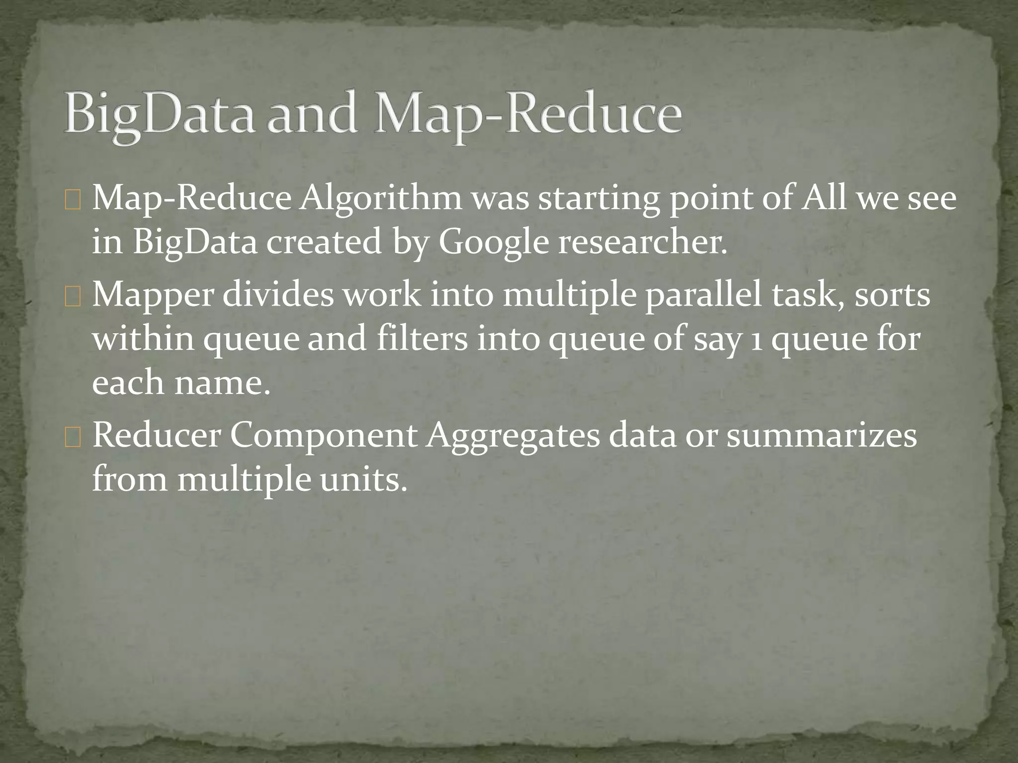 Map-Reduce Algorithm was starting point of All we see
in BigData created by Google researcher.
Mapper divides work into multiple parallel task, sorts
within queue and filters into queue of say 1 queue for
each name.
Reducer Component Aggregates data or summarizes
from multiple units.
 