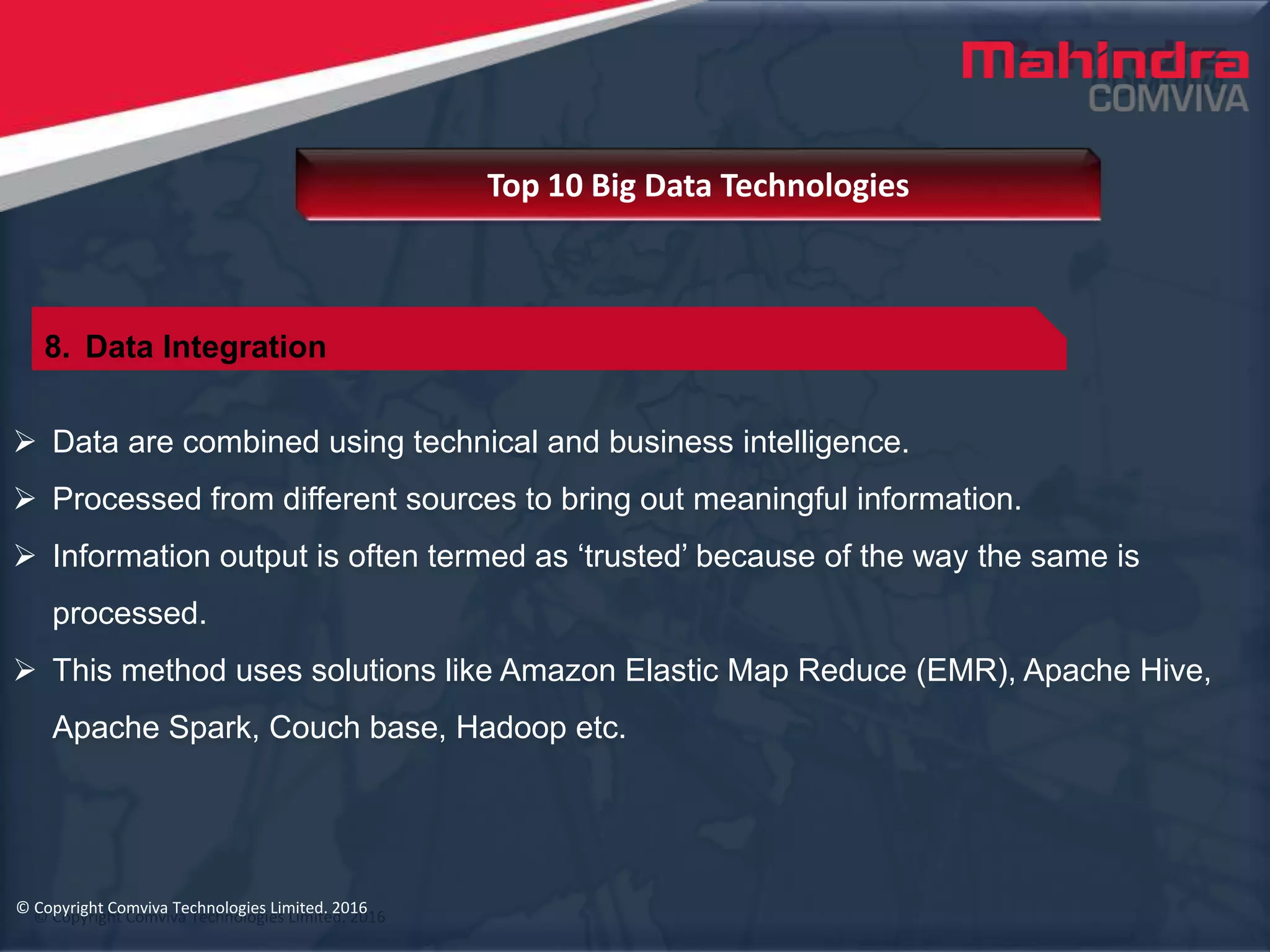 © Copyright Comviva Technologies Limited. 2016
 Data are combined using technical and business intelligence.
 Processed from different sources to bring out meaningful information.
 Information output is often termed as ‘trusted’ because of the way the same is
processed.
 This method uses solutions like Amazon Elastic Map Reduce (EMR), Apache Hive,
Apache Spark, Couch base, Hadoop etc.
Top 10 Big Data Technologies
© Copyright Comviva Technologies Limited. 2016
8. Data Integration
 