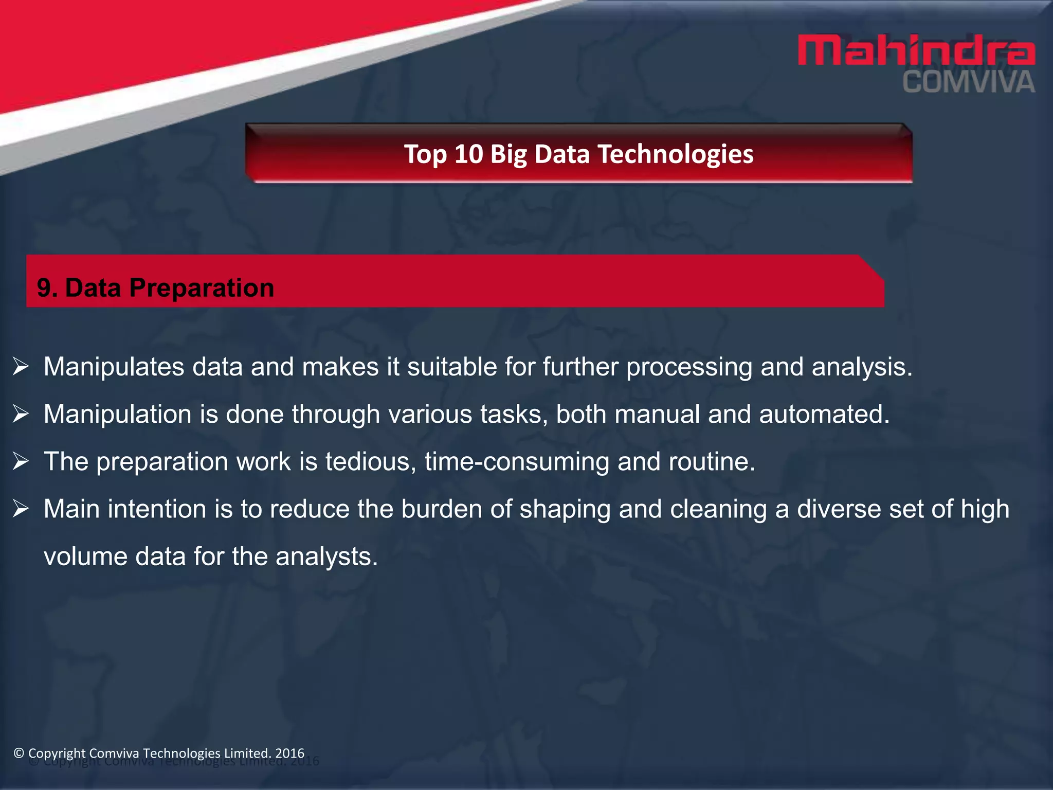 © Copyright Comviva Technologies Limited. 2016
 Manipulates data and makes it suitable for further processing and analysis.
 Manipulation is done through various tasks, both manual and automated.
 The preparation work is tedious, time-consuming and routine.
 Main intention is to reduce the burden of shaping and cleaning a diverse set of high
volume data for the analysts.
Top 10 Big Data Technologies
© Copyright Comviva Technologies Limited. 2016
9. Data Preparation
 