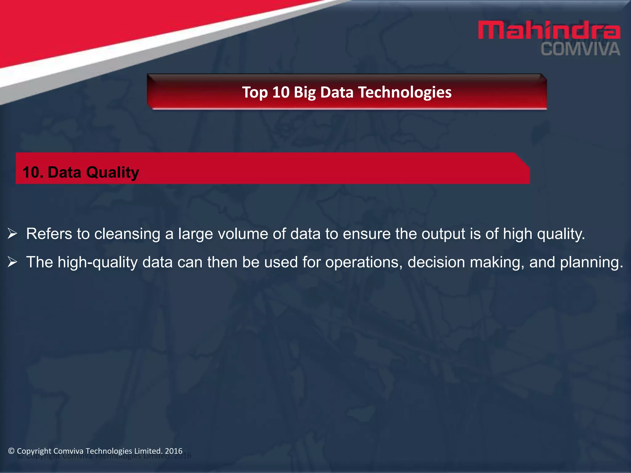 © Copyright Comviva Technologies Limited. 2016
 Refers to cleansing a large volume of data to ensure the output is of high quality.
 The high-quality data can then be used for operations, decision making, and planning.
Top 10 Big Data Technologies
© Copyright Comviva Technologies Limited. 2016
10. Data Quality
 