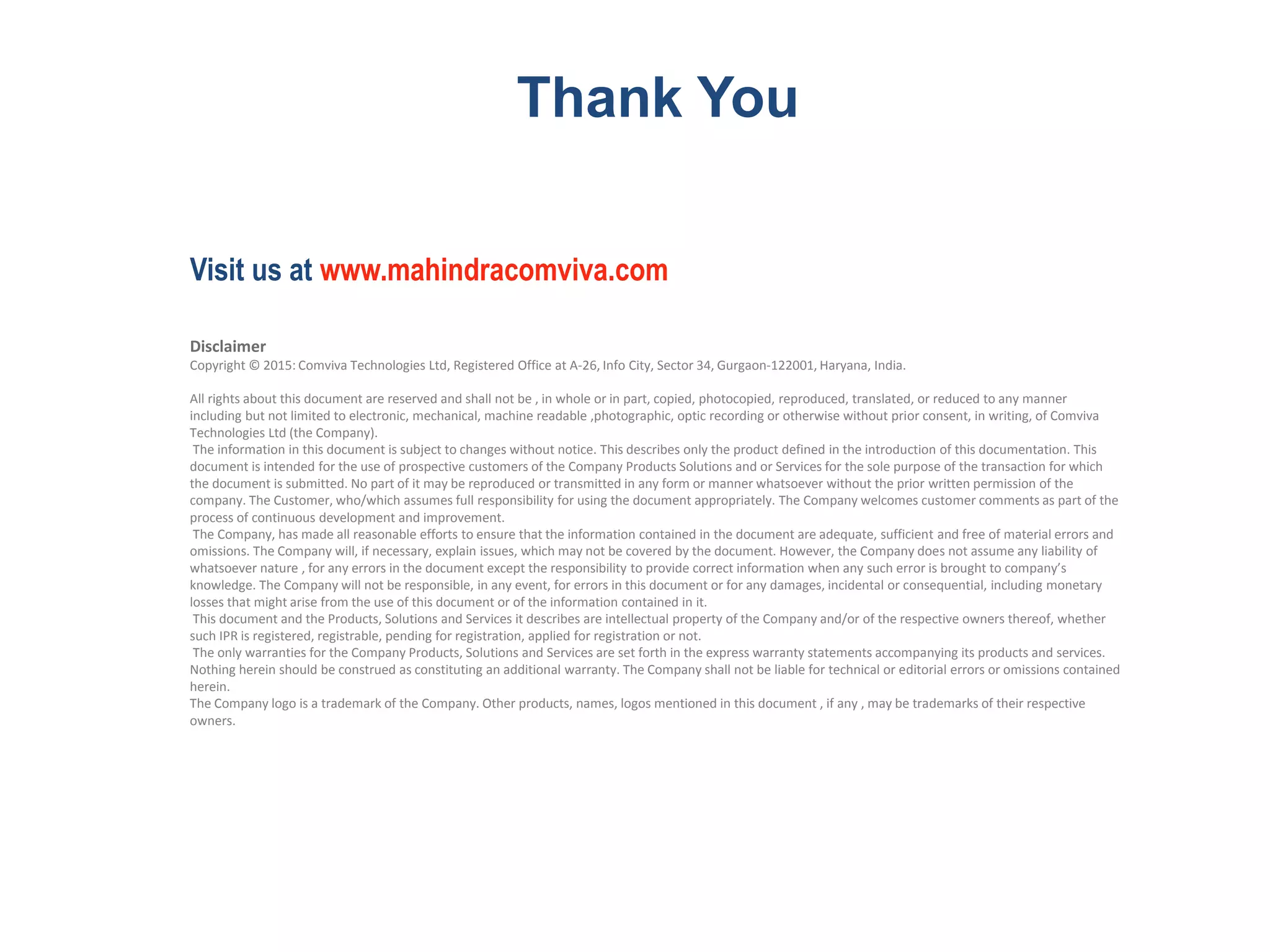 Disclaimer
Copyright © 2015: Comviva Technologies Ltd, Registered Office at A-26, Info City, Sector 34, Gurgaon-122001, Haryana, India.
All rights about this document are reserved and shall not be , in whole or in part, copied, photocopied, reproduced, translated, or reduced to any manner
including but not limited to electronic, mechanical, machine readable ,photographic, optic recording or otherwise without prior consent, in writing, of Comviva
Technologies Ltd (the Company).
The information in this document is subject to changes without notice. This describes only the product defined in the introduction of this documentation. This
document is intended for the use of prospective customers of the Company Products Solutions and or Services for the sole purpose of the transaction for which
the document is submitted. No part of it may be reproduced or transmitted in any form or manner whatsoever without the prior written permission of the
company. The Customer, who/which assumes full responsibility for using the document appropriately. The Company welcomes customer comments as part of the
process of continuous development and improvement.
The Company, has made all reasonable efforts to ensure that the information contained in the document are adequate, sufficient and free of material errors and
omissions. The Company will, if necessary, explain issues, which may not be covered by the document. However, the Company does not assume any liability of
whatsoever nature , for any errors in the document except the responsibility to provide correct information when any such error is brought to company’s
knowledge. The Company will not be responsible, in any event, for errors in this document or for any damages, incidental or consequential, including monetary
losses that might arise from the use of this document or of the information contained in it.
This document and the Products, Solutions and Services it describes are intellectual property of the Company and/or of the respective owners thereof, whether
such IPR is registered, registrable, pending for registration, applied for registration or not.
The only warranties for the Company Products, Solutions and Services are set forth in the express warranty statements accompanying its products and services.
Nothing herein should be construed as constituting an additional warranty. The Company shall not be liable for technical or editorial errors or omissions contained
herein.
The Company logo is a trademark of the Company. Other products, names, logos mentioned in this document , if any , may be trademarks of their respective
owners.
Thank You
Visit us at www.mahindracomviva.com
 
