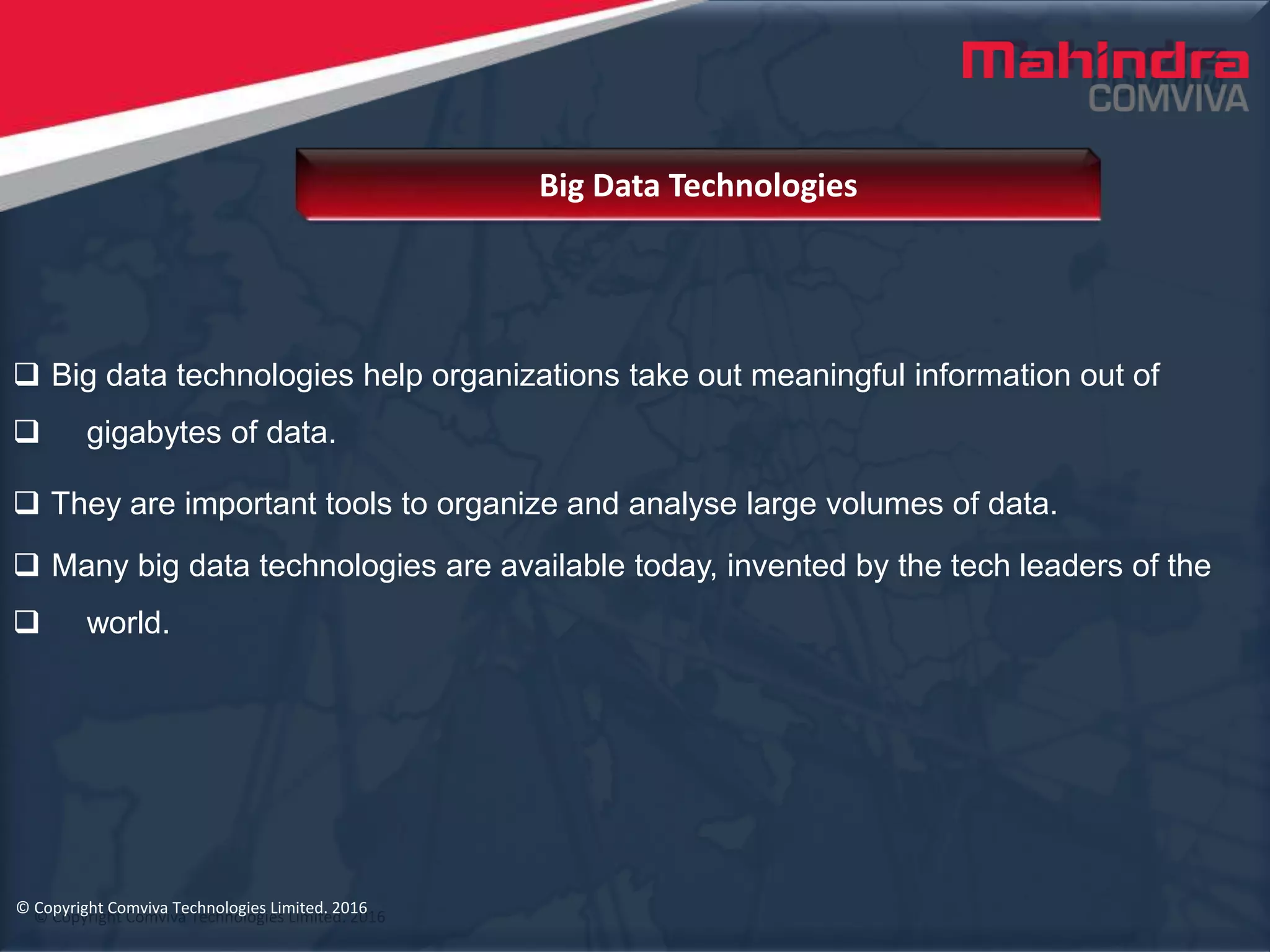 © Copyright Comviva Technologies Limited. 2016
 Big data technologies help organizations take out meaningful information out of
 gigabytes of data.
 They are important tools to organize and analyse large volumes of data.
 Many big data technologies are available today, invented by the tech leaders of the
 world.
Big Data Technologies
© Copyright Comviva Technologies Limited. 2016
 