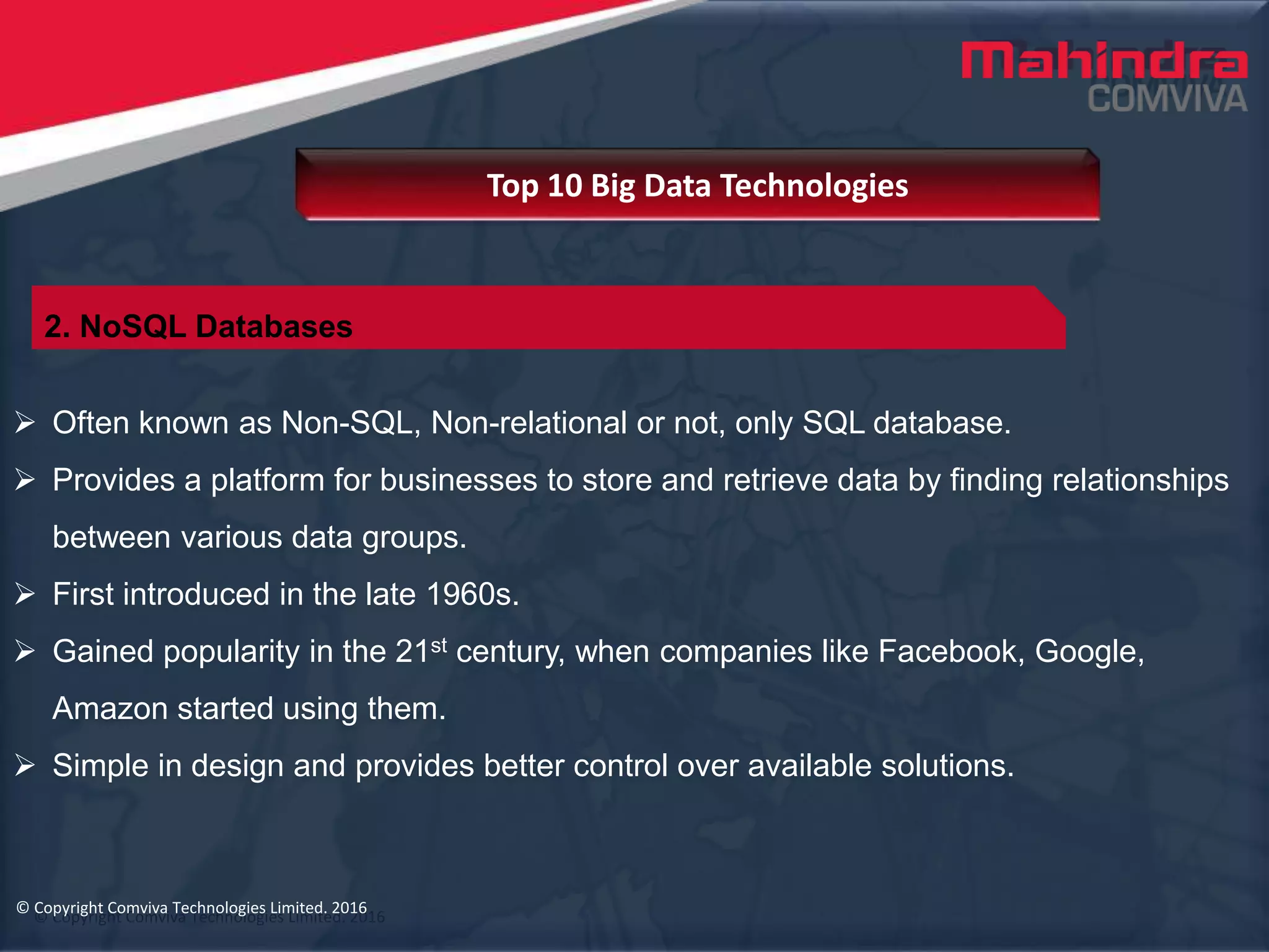 © Copyright Comviva Technologies Limited. 2016
 Often known as Non-SQL, Non-relational or not, only SQL database.
 Provides a platform for businesses to store and retrieve data by finding relationships
between various data groups.
 First introduced in the late 1960s.
 Gained popularity in the 21st century, when companies like Facebook, Google,
Amazon started using them.
 Simple in design and provides better control over available solutions.
Top 10 Big Data Technologies
© Copyright Comviva Technologies Limited. 2016
2. NoSQL Databases
 