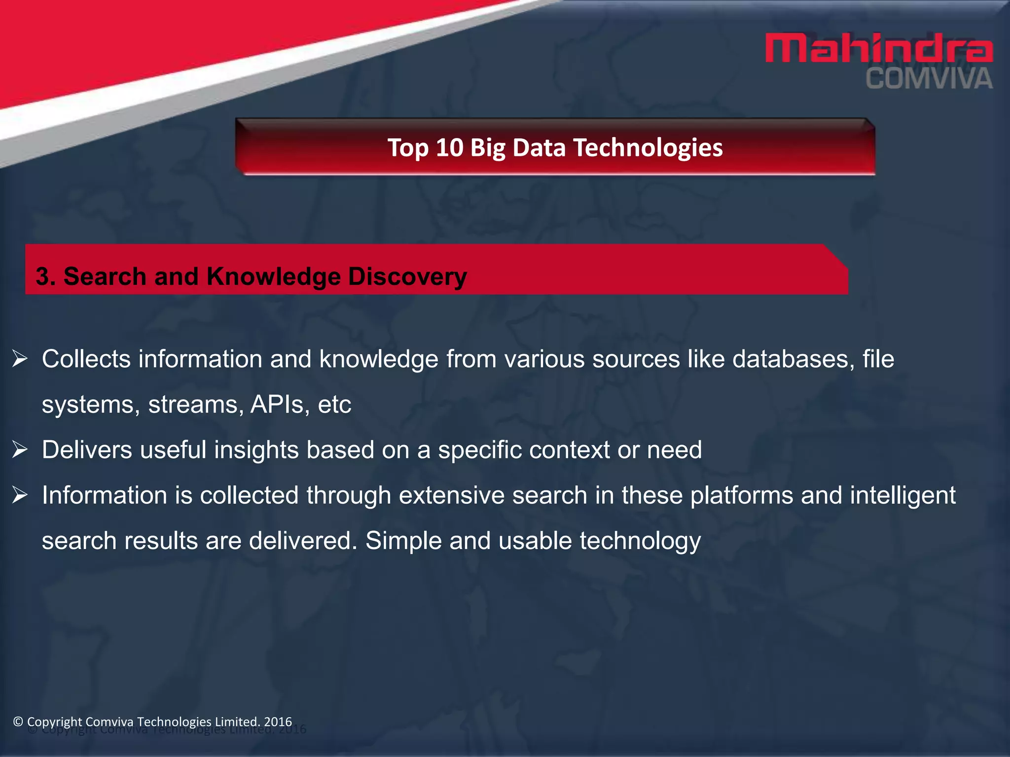 © Copyright Comviva Technologies Limited. 2016
 Collects information and knowledge from various sources like databases, file
systems, streams, APIs, etc
 Delivers useful insights based on a specific context or need
 Information is collected through extensive search in these platforms and intelligent
search results are delivered. Simple and usable technology
Top 10 Big Data Technologies
© Copyright Comviva Technologies Limited. 2016
3. Search and Knowledge Discovery
 