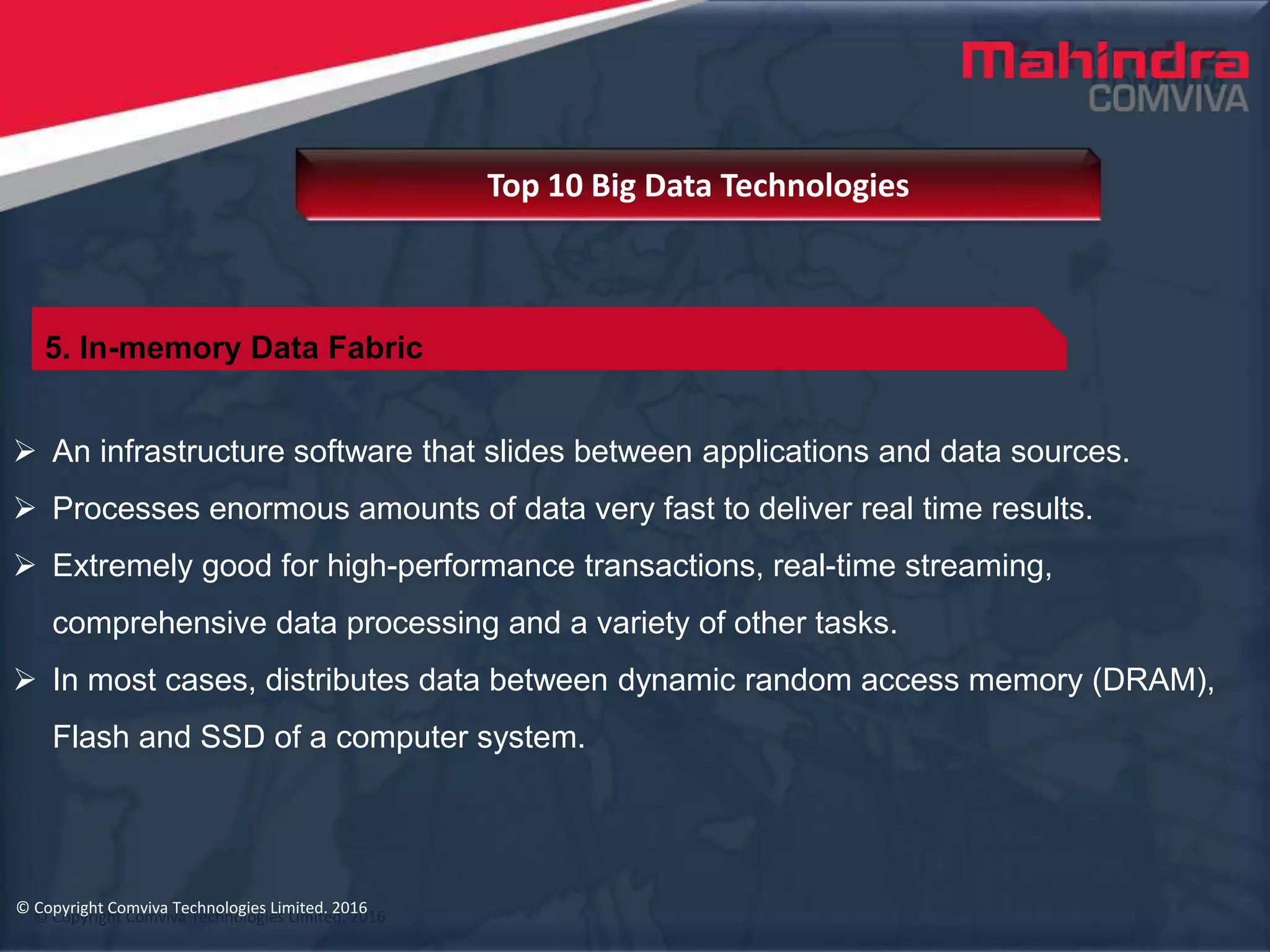 © Copyright Comviva Technologies Limited. 2016
 An infrastructure software that slides between applications and data sources.
 Processes enormous amounts of data very fast to deliver real time results.
 Extremely good for high-performance transactions, real-time streaming,
comprehensive data processing and a variety of other tasks.
 In most cases, distributes data between dynamic random access memory (DRAM),
Flash and SSD of a computer system.
Top 10 Big Data Technologies
© Copyright Comviva Technologies Limited. 2016
5. In-memory Data Fabric
 